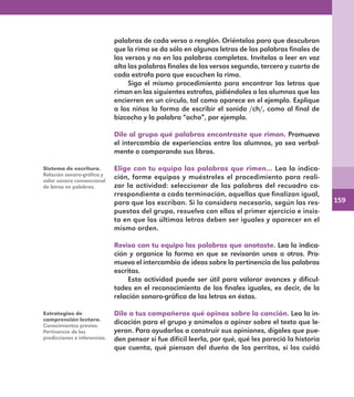 159
palabras de cada verso o renglón. Oriéntelos para que descubran
que la rima se da sólo en algunas letras de las palabras finales de
los versos y no en las palabras completas. Invítelos a leer en voz
alta las palabras finales de los versos segundo, tercero y cuarto de
cada estrofa para que escuchen la rima.
Siga el mismo procedimiento para encontrar las letras que
riman en las siguientes estrofas, pidiéndoles a los alumnos que las
encierren en un círculo, tal como aparece en el ejemplo. Explique
a los niños la forma de escribir el sonido /ch/, como al final de
bizcocho y la palabra “ocho”, por ejemplo.
Dile al grupo qué palabras encontraste que riman. Promueva
el intercambio de experiencias entre los alumnos, ya sea verbal-
mente o comparando sus libros.
Elige con tu equipo las palabras que rimen… Lea la indica-
ción, forme equipos y muéstreles el procedimiento para reali-
zar la actividad: seleccionar de las palabras del recuadro co-
rrespondiente a cada terminación, aquellas que finalizan igual,
para que las escriban. Si lo considera necesario, según las res-
puestas del grupo, resuelva con ellos el primer ejercicio e insis-
ta en que las últimas letras deben ser iguales y aparecer en el
mismo orden.
Revisa con tu equipo las palabras que anotaste. Lea la indica-
ción y organice la forma en que se revisarán unos a otros. Pro-
mueva el intercambio de ideas sobre la pertinencia de las palabras
escritas.
Esta actividad puede ser útil para valorar avances y dificul-
tades en el reconocimiento de los finales iguales, es decir, de la
relación sonoro-gráfica de las letras en éstas.
Dile a tus compañeros qué opinas sobre la canción. Lea la in-
dicación para el grupo y anímelos a opinar sobre el texto que le-
yeron. Para ayudarlos a construir sus opiniones, dígales que pue-
den pensar si fue difícil leerla, por qué, qué les pareció la historia
que cuenta, qué piensan del dueño de los perritos, si los cuidó
Sistema de escritura.
Relación sonoro-gráfica y
valor sonoro convencional
de letras en palabras.
Estrategias de
comprensión lectora.
Conocimientos previos.
Pertinencia de las
predicciones e inferencias.
E1MAESTRO_R2.indd 159 06/06/14 22:31
 