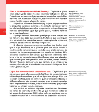 16
Diles a tus compañeros cómo te llamas y… Organice al grupo
en un círculo y pida a cada niño que enseñe su trabajo a los demás.
Propicie que los alumnos digan y muestren su nombre,  que hablen
de cómo son, cuáles son sus gustos, las actividades que realizan
con su familia en casa y fuera del hogar.
Propicie un ambiente de confianza y respeto y apoye median-
te preguntas o pistas a quienes se les dificulte participar. Corro-
bore la habilidad para escuchar preguntando: ¿cómo dijo que se
llama su compañero?, ¿qué dijo que le gusta?, etcétera. Formule
las preguntas al azar.
Exponga los libros de manera que el grupo pueda pasar a leer
los nombres que cada quien escribió. Invítelos a que identifiquen
si la letra inicial de su nombre, escrita con mayúscula, aparece al
principio de los nombres de otros compañeros.
Si algunos niños no encuentran nombres que inicien igual
que el suyo, escríbalos en el pizarrón para que todos revisen si
efectivamente no hay ninguno; en dado caso, anote ejemplos de
nombres de personas que cuenten con esas letras iniciales. Pida
a quienes encontraron semejanzas que digan en voz alta su nom-
bre y el de los compañeros que identificaron para que adviertan
que suenan igual. Por ejemplo: Carlos y Carmen, Mateo y María,
Ramón y Rosario. Es importante que no llame a las letras por su
nombre, sino sólo por el sonido que representan. En lugar de decir
“eme”, pronuncie /m/.
Copia dos nombres de tus compañeros que… Organice al gru-
po para que cada alumno consulte los libros de sus compañeros
e identifique los nombres que inician igual que el suyo. Pida que
escriban en el recuadro los nombres que hayan reconocido; es po-
sible que algunos sólo encuentren uno y otros encuentren varios,
no es importante la cantidad, sino el reconocimiento que puedan
hacer de las letras y sonidos iniciales.
Si al escribir los nombres requieren consultar más de una vez
los libros, dé libertad para hacerlo, ya que memorizar todas las
letras que los integran es difícil, sobre todo para quienes apenas
se están iniciando en el reconocimiento del sistema de escritura.
Normas de
participación para
el intercambio
comunicativo. Ofrecer
y solicitar atención,
objetos, favores, ayuda e
información.
Alternancia de turnos
y escucha atenta y
respetuosa.
Sistema de escritura.
Relación sonoro-gráfica y
valor sonoro convencional
de letras en palabras.
Relación sonoro-gráfica y
valor sonoro convencional
de letras en palabras.
E1MAESTRO_R2.indd 16 06/06/14 22:30
 