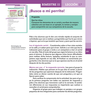 161
113
¡Busco a mi perrito!
Lee el siguiente cartel que avisa algo importante.
Marca con una la respuesta correcta.
1. ¿Para qué es el cartel?
Para pedir un perrito.
Para pedir ayuda para encontrar a un perrito.
Para pedir ayuda para cuidar a un perrito.
2. ¿Quién hizo el cartel?
Una señora.
Un niño.
Una niña.
3. ¿Cómo se reconoce al perrito?
Por su raza y color.
Por el cariño de su dueña.
Por la fecha en que se perdió.
LECCIÓN 17BIMESTRE III
E1ALUMNO_R.indd 113 06/06/14 20:37
¡Busco a mi perrito!
Propósito
Que los niños:
Conozcan los elementos de un cartel y escriban de manera
colectiva uno con base en un ejemplo, lo revisen y corrijan
para compartirlo con sus compañeros de la escuela.
Pida a los alumnos que le den una mirada rápida al conjunto de
actividades que van a realizar y pregúnteles qué fue lo que vieron
o leyeron, qué es lo que tendrán que hacer y para qué les servirá.
Lee el siguiente cartel… Cuestiónelos sobre si han visto carteles
en la calle y si saben para qué sirven. Solicite a un niño que lea la
indicación para el grupo e invite a un compañero a leer el cartel
en voz alta. Pida al resto del grupo que sigan la lectura en su Libro
para el alumno. Si observa que algunos niños tienen dificultades
para realizar dicha lectura, apóyelos señalando lo que su com-
pañero vaya leyendo en voz alta. Al finalizar es conveniente pre-
guntarles a los alumnos qué es lo que aparece escrito en el cartel
después de los dos puntos.
	
Marca con una la respuesta correcta. Lea para el grupo la
indicación. Pídales que piensen en lo que dice el cartel, a partir
de las preguntas que aparecen después de la indicación. Pregún-
teles cómo se dieron cuenta de que son preguntas y en qué se
fijaron para saber.
Para verificar la comprensión de la actividad, lea para el gru-
po la primera pregunta con todas sus opciones de respuesta y
pida a los alumnos que mencionen cuál es la correcta. Si existie-
ran diferencias en sus respuestas es importante que vuelvan a
consultar el cartel para comprobarlas.
Organice al grupo para que trabajen en parejas o en grupos
pequeños de tres integrantes para contestar las demás preguntas.
Estrategias de
comprensión lectora.
Conocimientos previos.
BIMESTRE III LECCIÓN 17
E1MAESTRO_R2.indd 161 06/06/14 22:31
 