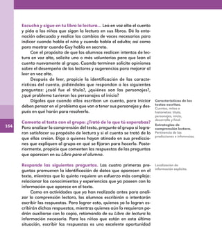 164
Escucha y sigue en tu libro la lectura… Lea en voz alta el cuento
y pida a los niños que sigan la lectura en sus libros. Dé la ento-
nación adecuada y realice los cambios de voces necesarios para
indicar cuando habla el niño y cuando habla el adulto; así como
para mostrar cuando Guy habla en secreto.
Con el propósito de que los alumnos realicen intentos de lec-
tura en voz alta, solicite uno o más voluntarios para que lean el
cuento nuevamente al grupo. Cuando terminen solicite opiniones
sobre el desempeño de los lectores y sugerencias para mejorar al
leer en voz alta.
Después de leer, propicie la identificación de las caracte-
rísticas del cuento, pidiéndoles que respondan a las siguientes
preguntas: ¿cuál fue el título?, ¿quiénes son los personajes?,
¿qué problema tuvieron los personajes al inicio?
Dígales que cuando ellos escriban un cuento, para iniciar
deben pensar en el problema que van a tener sus personajes y des-
pués en qué harán para resolverlo.
Comenta el texto con el grupo: ¿Trató de lo que tú esperabas?
Para analizar la comprensión del texto, pregunte al grupo si logra-
ron satisfacer su propósito de lectura y si el cuento se trató de lo
que ellos creían. Diga a quienes hayan atinado en sus prediccio-
nes que expliquen al grupo en qué se fijaron para hacerlo. Poste-
riormente, propicie que comenten las respuestas de las preguntas
que aparecen en su Libro para el alumno.
Responde las siguientes preguntas. Las cuatro primeras pre-
guntas promueven la identificación de datos que aparecen en el
texto, mientras que la quinta requiere un esfuerzo más complejo:
relacionar los conocimientos y experiencias que ya poseen con la
información que aparece en el texto.
Como en actividades que ya han realizado antes para anali-
zar la comprensión lectora, los alumnos escribirán o intentarán
escribir las respuestas. Para lograr esto, quienes ya lo logran es-
cribirán dichas respuestas, mientras quienes aún lo requieran po-
drán auxiliarse con la copia, retomando de su Libro de lectura la
información necesaria. Para los niños que están en esta última
situación, escribir las respuestas es una excelente oportunidad
Características de los
textos escritos.
Cuentos, mitos e
historietas: título,
personajes, inicio,
desarrollo y final.
Estrategias de
comprensión lectora.
Pertinencia de las
predicciones e inferencias.
Localización de
información explícita.
E1MAESTRO_R2.indd 164 06/06/14 22:31
 