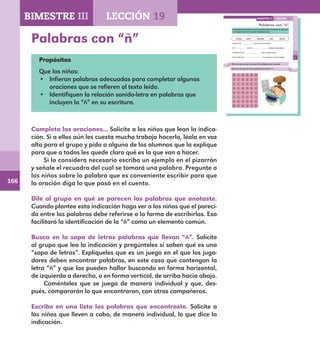 166
117
Palabras con “ñ”
Completa las oraciones con las palabras del recuadro, de acuerdo
con lo que leíste en el cuento Compañerismo.
enseña señor pequeño niño gruñía
1. Guy es un que vive en el campo.
2. El perrito porque sentía dolor.
3. Jacinto es un que conoce a Guy.
4. El cuento nos lo que hace un buen amigo.
Dile al grupo en qué se parecen las palabras que anotaste.
Busca en la sopa de letras palabras que lleven “ñ”.
m x d p m m
n i ñ a x l
t t t ñ x e
p s p u p ñ
m u ñ e c a
x e x l a x
z ñ x o ñ z
d o p p a y
LECCIÓN 19BIMESTRE III
E1ALUMNO_R.indd 117 06/06/14 20:37
Palabras con “ñ”
Propósitos
Que los niños:
•	 Infieran palabras adecuadas para completar algunas
oraciones que se refieren al texto leído.
•	 Identifiquen la relación sonido-letra en palabras que
incluyen la “ñ” en su escritura.
Completa las oraciones... Solicite a los niños que lean la indica-
ción. Si a ellos aún les cuesta mucho trabajo hacerlo, léala en voz
alta para el grupo y pida a alguno de los alumnos que la explique
para que a todos les quede claro qué es lo que van a hacer.
Si lo considera necesario escriba un ejemplo en el pizarrón
y señale el recuadro del cual se tomará una palabra. Pregunte a
los niños sobre la palabra que es conveniente escribir para que
la oración diga lo que pasó en el cuento.
Dile al grupo en qué se parecen las palabras que anotaste.
Cuando plantee esta indicación haga ver a los niños que el pareci-
do entre las palabras debe referirse a la forma de escribirlas. Eso
facilitará la identificación de la “ñ” como un elemento común.
Busca en la sopa de letras palabras que llevan “ñ”. Solicite
al grupo que lea la indicación y pregúnteles si saben qué es una
“sopa de letras”. Explíqueles que es un juego en el que los juga-
dores deben encontrar palabras, en este caso que contengan la
letra “ñ” y que las pueden hallar buscando en forma horizontal,
de izquierda a derecha, o en forma vertical, de arriba hacia abajo.
Coménteles que se juega de manera individual y que, des-
pués, compararán lo que encontraron, con otros compañeros.
Escribe en una lista las palabras que encontraste. Solicite a
los niños que lleven a cabo, de manera individual, lo que dice la
indicación.
BIMESTRE III LECCIÓN 19
E1MAESTRO_R2.indd 166 06/06/14 22:31
 