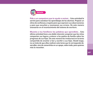 167
Pide a un compañero que te ayude a revisar… Esta actividad le
servirá para coevaluar los aprendizajes de los alumnos. Propicie un
clima de confianza y respeto para que expresen sus observaciones
y para que escuchen y reconozcan sus errores. De esta manera
avanzarán en el reconocimiento del sistema de escritura.
Muestra a tus familiares las palabras que aprendiste… Esta
última actividad tiene una doble intención: propiciar que los niños
compartan sus logros y enterar a los padres de familia sobre los
progresos de sus hijos. De esta manera los involucrará en la tarea
compartida de enseñar a leer y escribir a sus hijos. Desde luego,
no se trata de que ellos realicen esta tarea que le corresponde de-
sarrollar, sino de convertirlos en un apoyo, sobre todo, para quienes
más lo necesitan.
E1MAESTRO_R2.indd 167 06/06/14 22:31
 