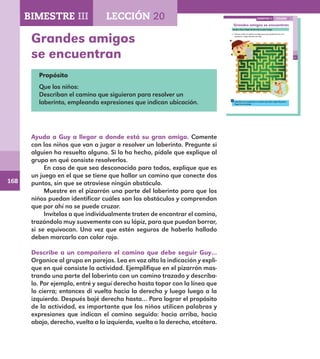 168
119
Grandes amigos se encuentran
Ayuda a Guy a llegar donde está su gran amigo.
Primero marca el camino con lápiz para que puedas borrar si te
equivocas. Luego márcalo con rojo.
Describe a un compañero el camino que debe seguir Guy para
llegar con su amigo.
LECCIÓN 20BIMESTRE III
E1ALUMNO_R.indd 119 06/06/14 20:37
Grandes amigos
se encuentran
Propósito
Que los niños:
Describan el camino que siguieron para resolver un
laberinto, empleando expresiones que indican ubicación.
Ayuda a Guy a llegar a donde está su gran amigo. Comente
con los niños que van a jugar a resolver un laberinto. Pregunte si
alguien ha resuelto alguno. Si lo ha hecho, pídale que explique al
grupo en qué consiste resolverlos.
En caso de que sea desconocido para todos, explique que es
un juego en el que se tiene que hallar un camino que conecte dos
puntos, sin que se atraviese ningún obstáculo.
Muestre en el pizarrón una parte del laberinto para que los
niños puedan identificar cuáles son los obstáculos y comprendan
que por ahí no se puede cruzar.
Invítelos a que individualmente traten de encontrar el camino,
trazándolo muy suavemente con su lápiz, para que puedan borrar,
si se equivocan. Una vez que estén seguros de haberlo hallado
deben marcarlo con color rojo.
Describe a un compañero el camino que debe seguir Guy…
Organice al grupo en parejas. Lea en voz alta la indicación y expli-
que en qué consiste la actividad. Ejemplifique en el pizarrón mos-
trando una parte del laberinto con un camino trazado y descríba-
lo. Por ejemplo, entré y seguí derecho hasta topar con la línea que
lo cierra; entonces di vuelta hacia la derecha y luego luego a la
izquierda. Después bajé derecho hasta… Para lograr el propósito
de la actividad, es importante que los niños utilicen palabras y
expresiones que indican el camino seguido: hacia arriba, hacia
abajo, derecho, vuelta a la izquierda, vuelta a la derecha, etcétera.
BIMESTRE III LECCIÓN 20
E1MAESTRO_R2.indd 168 06/06/14 22:31
 