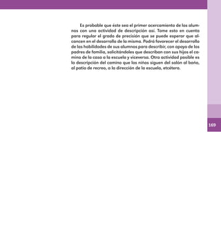 169
Es probable que éste sea el primer acercamiento de los alum-
nos con una actividad de descripción así. Tome esto en cuenta
para regular el grado de precisión que se puede esperar que al-
cancen en el desarrollo de la misma. Podrá favorecer el desarrollo
de las habilidades de sus alumnos para describir, con apoyo de los
padres de familia, solicitándoles que describan con sus hijos el ca-
mino de la casa a la escuela y viceversa. Otra actividad posible es
la descripción del camino que los niños siguen del salón al baño,
al patio de recreo, a la dirección de la escuela, etcétera.
E1MAESTRO_R2.indd 169 06/06/14 22:31
 