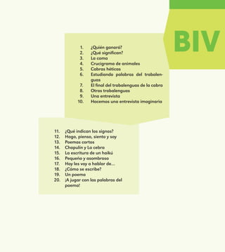 BIV1.	 ¿Quién ganará?
2.	 ¿Qué significan?
3.	 La coma
4.	 Crucigrama de animales
5.	 Cabras héticas
6.	 Estudiando palabras del trabalen-
guas
7.	 El final del trabalenguas de la cabra
8.	 Otros trabalenguas
9.	 Una entrevista
10.	 Hacemos una entrevista imaginaria
11.	 ¿Qué indican los signos?
12.	 Hago, pienso, siento y soy
13.	 Poemas cortos
14.	 Chapulín y La cebra
15.	 La escritura de un haikú
16.	 Pequeño y asombroso
17.	 Hoy les voy a hablar de…
18.	 ¿Cómo se escribe?
19.	 Un poema
20.	 ¡A jugar con las palabras del
poema!
E1MAESTRO_R2.indd 171 06/06/14 22:31
 