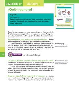 172
172
Propósito
Que los niños:
Identifiquen la idea global y las ideas principales del cuento,
mediante la reflexión que deben realizar para responder
ciertas preguntas.
122
¿Quién ganará?
Une con líneas cada animal con las características que tú crees
que tiene.
veloz lento inteligente débil
astuto ingenuo fuerte linda dulce
Lee el título del texto y comenta de qué crees que va a tratar.
BIMESTRE IV LECCIÓN 1
Escucha y sigue la lectura que hará el maestro para saber quién
ganará la carrera en el cuento.
E1ALUMNO_R.indd 122 06/06/14 20:37
¿Quién ganará?
Diga a los alumnos que van a leer un cuento que se titula La astucia
de la Coneja, en el que participan un coyote y un conejo. Pero prime-
ro harán una actividad sobre las características de esos animales.
Une con líneas a cada animal con las características… Lea la
indicación para el grupo y pida que trabajen individualmente.
Explique que en los cuentos de animales, generalmente los
autores les dan a los personajes características humanas; por
ejemplo, hablar, hacer bromas, enojarse, etcétera, y que ellos ve-
rán si esto sucede en el cuento que van a leer.	
Estrategias de
comprensión lectora.
Conocimientos previos.
Características de los
textos escritos. Libros:
título, índice, páginas.
BIMESTRE IV LECCIÓN 1
La astucia de la Coneja
Lee el título del texto y comenta de qué crees que va a tratar.
Solicite a los alumnos que localicen en el índice el título del texto y
ubiquen el número de la página en la que empieza.
Pida a alguno de los niños que lea en voz alta el título y so-
licite a otros que comenten lo que suponen que tratará. Registre
algunas de las predicciones que mencionen para retomarlas des-
pués de la lectura.
Escucha y sigue la lectura que hará tu maestro… Lea en voz
alta la indicación y haga notar a los alumnos que, al leerla, ya
mencionó el propósito de la lectura, es decir, para qué van a leer.
E1MAESTRO_R2.indd 172 06/06/14 22:31
 