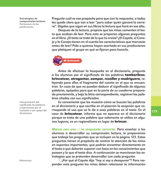 173
173
Pregunte cuál es ese propósito para que con la respuesta, a todos
les quede claro que van a leer “para saber quién ganará la carre-
ra”. Dígales que sigan en sus libros la lectura que hará en voz alta.
Después de la lectura, propicie que los niños comenten el tex-
to que acaban de leer. Para esto se proponen algunas preguntas
en el libro: ¿El texto se trató de lo que tú creías? ¿El Coyote, el Cone-
jo y la Coneja tienen en el cuento las características que marcaste
antes de leer? Pida a quienes hayan acertado en sus predicciones
que platiquen al grupo en qué se fijaron para hacerlo.
Estrategias de
comprensión lectora.
Pertinencia de las
predicciones.
Antes de efectuar la búsqueda en el diccionario, pregunte
a los alumnos por el significado de las palabras tamborilear,
brincotear, atragantar, zampar, resollar y madriguera, re-
leyendo para ellos el fragmento del cuento en el que se encuen-
tran. En caso de que no puedan deducir el significado de algunas
palabras, apóyelos para que en la parte de su cuaderno prepara-
da previamente, y bajo la letra correspondiente, registren las pala-
bras citadas con sus significados.
Es conveniente que les muestre cómo se buscan las palabras
en el diccionario y que escriba en el pizarrón la acepción que co-
rresponde al uso que se le da a esas palabras en el texto. En el
caso de brincotear, informe que no aparece en el diccionario
porque se trata de una palabra que solamente se utiliza en algu-
nos lugares, es un regionalismo en lugar de brincar.
Marca con una la respuesta correcta. Para enseñar a los
alumnos a desarrollar su comprensión lectora, le proponemos
que trabaje las preguntas que se incluyen en la página 123. Estas
preguntas tienen el propósito de centrar la atención de los niños
en aspectos importantes, que podrán encontrar directamente en
el texto o que deberán suponer con base en los conocimientos que
poseen y lo que el texto dice. A continuación se mencionan las es-
trategias que se pretenden desarrollar con cada pregunta:
1. ¿Por qué el Coyote dijo “hoy sí voy a desayunar”? Para res-
ponder esta pregunta los niños deben relacionar la información
Interpretación del
significado de palabras
y expresiones por el
contexto o con apoyo del
diccionario.
Inferencias.
E1MAESTRO_R2.indd 173 06/06/14 22:31
 