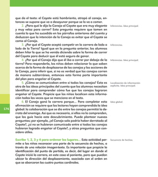 174
174
que da el texto: el Coyote está hambriento, atrapó al conejo, en-
tonces se supone que va a desayunar porque se lo va a comer.
2.	¿Para qué le dijo la Coneja al Coyote que era muy elegante
y muy veloz para correr? Esta pregunta requiere que tomen en
cuenta lo que ha sucedido en los párrafos anteriores del cuento y
deduzcan que la intención de la Coneja es evitar que el Coyote se
coma al Conejo.
3.	¿Por qué el Coyote aceptó competir en la carrera de lado a
lado de la Tierra? Igual que en la pregunta anterior, los alumnos
deben hilar lo que se ha venido diciendo sobre la forma de correr
del Coyote para deducir que él está seguro de ganar.
4.	¿Por qué el Conejo dijo que él iba a correr por debajo de la
tierra? Para responderla, los niños deben relacionar lo que saben
acerca de la forma de desplazarse de los conejos y las acciones de
la Coneja, para inferir que, si no es verdad que los conejos corren
de manera subterránea, entonces esto forma parte importante
del plan para engañar al Coyote.
5.	¿Cómo se comunicaban entre sí todos los conejos? Ésta es
otra de las ideas principales del cuento que los alumnos necesitan
identificar para comprender cómo fue que los conejos lograron
engañar al Coyote. Propicie que los niños localicen esta informa-
ción todas las veces que se menciona en el texto.
6.	El Conejo ganó la carrera porque… Para completar esta
afirmación se requiere que los lectores hayan comprendido la idea
global: la colaboración que se dio entre los conejos permitió la de-
rrota del enemigo. Así que es necesario, si ellos no la comprenden,
que los guíe hacia este descubrimiento. Puede plantear nuevas
preguntas; por ejemplo, ¿el Conejo solo podría haber derrotado al
Coyote?, ¿si no se hubieran comunicado entre sí todos los conejos
hubieran logrado engañar al Coyote?, y otras preguntas que con-
sidere útiles.
Escribe 1, 2, 3 y 4 para ordenar los lugares… Esta actividad per-
mite a los niños reconocer una parte de la secuencia de hechos, a
través de una relación imagen-texto. Es importante que propicie la
identificación del punto de partida, es decir, del lugar en donde el
Coyote inició la carrera, en este caso el poniente, para que puedan
ubicar la dirección del desplazamiento, asociada con el orden en
que se abarcaron los cuatro puntos cardinales.
Inferencias.
Inferencias. Idea principal.
Inferencias. Idea principal.
Localización de información
explícita. Idea principal.
Idea global.
Secuencia de hechos.
E1MAESTRO_R2.indd 174 06/06/14 22:31
 