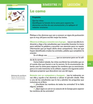 179
179
Propósito
Que los niños:
Identifiquen la función de la coma para separar los
elementos escritos de una enumeración y la apliquen al
redactar oraciones.
La coma
128
La coma
Observa el dibujo y comenta con el grupo qué animales ves.
Completa la oración.
En el dibujo veo
, que se acercaron para ver
la salida de la carrera.
Reúnete con un compañero y busquen en La astucia de la Coneja
el párrafo en donde se nombran los animales del dibujo. Después,
responde las preguntas.
LECCIÓN 3BIMESTRE IV
E1ALUMNO_R.indd 128 06/06/14 20:37
Platique a los alumnos que van a conocer un signo de puntuación
que es muy útil para escribir mejor los textos.
Observa el dibujo y comenta con el grupo… Lea en voz alta la in-
dicación y diga a los estudiantes que recuerden levantar la mano
para solicitar la palabra y escuchar con atención para no repetir
información que ya hayan dicho otros compañeros. Una vez que
hayan identificado a todos los animales, pídales que completen la
oración:
En el dibujo veo __________________________________
________________________, que se acercaron para ver la sali-
da de la carrera.
Como habrá notado, los niños escribirán los animales que en
el cuento dice que fueron a ver la carrera. En la enumeración de-
berán usar la coma para separar los nombres que se mencionan,
pero si en este momento no la utilizan, espere a la siguiente activi-
dad para propiciar que descubran ese uso del signo.
Reúnete con un compañero y busquen… Lea la indicación en
voz alta y ayude a los alumnos a ubicar el párrafo citado. Pida
a uno de los estudiantes que lo lea y plantee las preguntas que
incluimos en el libro:
1.	¿Escribiste los nombres de todos los animales? Si te faltó
alguno, anótalo.
2. ¿Qué signo se usó en La astucia de la Coneja para separar
los nombres de los animales?
BIMESTRE IV LECCIÓN 3
Sistema de escritura.
Signos de puntuación:
coma en enumeración.
E1MAESTRO_R2.indd 179 06/06/14 22:31
 