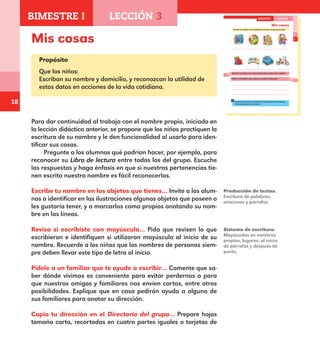 18
13
Mis cosas
Escribe tu nombre en los objetos que tienes o te gustaría tener.
libro de cuentos
caja de colores
pelota
libro de animales cochecito
muñeca
Revisa si escribiste con mayúscula la primera letra de tu nombre.
Pídele a un familiar que te ayude a escribir tu dirección.
Copia tu dirección en el Directorio del grupo, de acuerdo con
las indicaciones de tu maestro.
BIMESTRE I LECCIÓN 3
E1ALUMNO_R.indd 13 06/06/14 20:35
Mis cosas
Propósito
Que los niños:
Escriban su nombre y domicilio, y reconozcan la utilidad de
estos datos en acciones de la vida cotidiana.
Para dar continuidad al trabajo con el nombre propio, iniciado en
la lección didáctica anterior, se propone que los niños practiquen la
escritura de su nombre y le den funcionalidad al usarlo para iden-
tificar sus cosas.
Pregunte a los alumnos qué podrían hacer, por ejemplo, para
reconocer su Libro de lectura entre todos los del grupo. Escuche
las respuestas y haga énfasis en que si nuestras pertenencias tie-
nen escrito nuestro nombre es fácil reconocerlas.
Escribe tu nombre en los objetos que tienes… Invite a los alum-
nos a identificar en las ilustraciones algunos objetos que poseen o
les gustaría tener, y a marcarlos como propios anotando su nom-
bre en las líneas.
Revisa si escribiste con mayúscula… Pida que revisen lo que
escribieron e identifiquen si utilizaron mayúscula al inicio de su
nombre. Recuerde a los niños que los nombres de personas siem-
pre deben llevar este tipo de letra al inicio.
Pídele a un familiar que te ayude a escribir… Comente que sa-
ber dónde vivimos es conveniente para evitar perdernos o para
que nuestros amigos y familiares nos envíen cartas, entre otras
posibilidades. Explique que en casa pedirán ayuda a alguno de
sus familiares para anotar su dirección.
Copia tu dirección en el Directorio del grupo… Prepare hojas
tamaño carta, recortadas en cuatro partes iguales o tarjetas de
Producción de textos.
Escritura de palabras,
oraciones y párrafos.
Sistema de escritura.
Mayúsculas en nombres
propios, lugares, al inicio
de párrafos y después de
punto.
BIMESTRE I LECCIÓN 3
E1MAESTRO_R2.indd 18 06/06/14 22:30
 