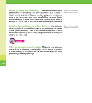 180
180
Escribe las comas que hacen falta… En esta actividad los niños
deberán leer las oraciones para darse cuenta de que en ellas se
hacen enumeraciones, en las que tendrán que poner comas para
separar los elementos. Haga notar que el último elemento de una
enumeración no se separa con una coma, sino que en su lugar se
escribe “y”, con lo cual se indica que termina la lista de elementos.
Completa las oraciones con varios adjetivos… Esta actividad
tiene un grado de complejidad mayor a las anteriores, porque re-
quiere que los alumnos creen la enumeración adecuada al inicio
de la oración escrita y, desde luego, la aplicación de la coma para
separar los elementos.
Signos de puntuación:
coma en enumeración.
Signos de puntuación:
coma en enumeración.
Pide a un compañero que te ayude… Mediante esta actividad
puede llevar a cabo una coevaluación, con la que se propiciará
el intercambio y la confrontación de información entre los niños
para coadyuvar al aprendizaje.
E1MAESTRO_R2.indd 180 06/06/14 22:31
 