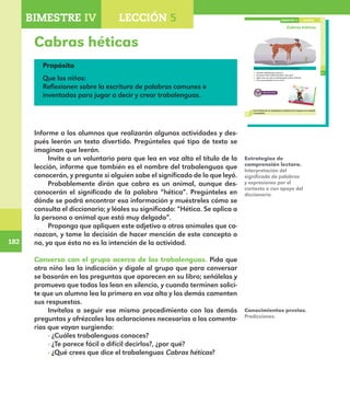 182
182
Cabras héticas
131
Cabras héticas
Conversa con el grupo acerca de los trabalenguas.
¿Cuáles trabalenguas conoces?
¿Te parece fácil o difícil decirlos?, ¿por qué?
¿Qué crees que dice el trabalenguas Cabras héticas?
¿Con qué propósito lo vas a leer?
Lee el texto con un compañero y comenta con el grupo si se cumplió
tu propósito.
LECCIÓN 5BIMESTRE IV
E1ALUMNO_R.indd 131 06/06/14 20:37
Propósito
Que los niños:
Reflexionen sobre la escritura de palabras comunes e
inventadas para jugar a decir y crear trabalenguas.
Informe a los alumnos que realizarán algunas actividades y des-
pués leerán un texto divertido. Pregúnteles qué tipo de texto se
imaginan que leerán.
Invite a un voluntario para que lea en voz alta el título de la
lección, informe que también es el nombre del trabalenguas que
conocerán, y pregunte si alguien sabe el significado de lo que leyó.
Probablemente dirán que cabra es un animal, aunque des-
conocerán el significado de la palabra “hética”. Pregúnteles en
dónde se podrá encontrar esa información y muéstreles cómo se
consulta el diccionario; y léales su significado: “Hética. Se aplica a
la persona o animal que está muy delgado”.
Proponga que apliquen este adjetivo a otros animales que co-
nozcan, y tome la decisión de hacer mención de este concepto o
no, ya que ésta no es la intención de la actividad.
Conversa con el grupo acerca de los trabalenguas. Pida que
otro niño lea la indicación y dígale al grupo que para conversar
se basarán en las preguntas que aparecen en su libro; señálelas y
promueva que todos las lean en silencio, y cuando terminen solici-
te que un alumno lea la primera en voz alta y los demás comenten
sus respuestas.
Invítelos a seguir ese mismo procedimiento con las demás
preguntas y ofrézcales las aclaraciones necesarias a los comenta-
rios que vayan surgiendo:
· ¿Cuáles trabalenguas conoces?
· ¿Te parece fácil o difícil decirlos?, ¿por qué?
· ¿Qué crees que dice el trabalenguas Cabras héticas?
Estrategias de
comprensión lectora.
Interpretación del
significado de palabras
y expresiones por el
contexto o con apoyo del
diccionario.
Conocimientos previos.
Predicciones.
BIMESTRE IV LECCIÓN 4BIMESTRE IV LECCIÓN 5
E1MAESTRO_R2.indd 182 06/06/14 22:31
 