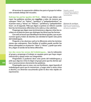 184
184
Al terminar la separación silábica lea para el grupo la indica-
ción anotada debajo del recuadro.
Subraya las partes iguales del final… Aclare lo que deben sub-
rayar: las palabras escritas con negritas y color, de manera que
subrayen “ética” en: “hética”, “perlética” y “pelapelambrética”, en
el primer caso; y “éticos” en: “héticos”, “perléticos y “pelapelambré-
ticos”, en el segundo. Pida que digan a quiénes se refieren cuando
leen las terminaciones diferentes (a la cabra y a los cabritos).
Proponga que digan esas terminaciones y algunos niños las es-
criban en el pizarrón para que distingan las letras que las forman.
Con esto se busca que identifiquen las letras iguales, que se pro-
nuncian igual y traten de decirlas con claridad al repetir esta parte
del trabalenguas.
Pregunte a los alumnos cuál es la diferencia entre las termina-
ciones que subrayaron. Para facilitar el análisis puede escribir las
letras subrayadas en el pizarrón: “ética” y “éticos”, y pedir que seña-
len y digan el sonido de las letras diferentes.
Lee dos veces los versos del trabalenguas… Lea la indicación
al grupo y proponga el trabajo en equipos para que haya mayor
interacción y apoyo entre sus integrantes.
Pregúnteles si pudieron decir esta parte del trabalenguas y
pida que algunos niños la digan al grupo para que los demás opi-
nen si pronunciaron claramente las palabras.
Propóngales que en casa, con sus familiares, sigan leyendo el
trabalenguas para que lo memoricen, y luego reten a otros niños
a decirlo y se diviertan escuchando quién lo dice más rápido sin
equivocarse.
Singular y plural.
Concordancia de género
y número. Diminutivos y
aumentativos.
Sistema de escritura.
Relación sonoro-gráfica y
valor sonoro convencional
de letras en palabras.
E1MAESTRO_R2.indd 184 06/06/14 22:31
 