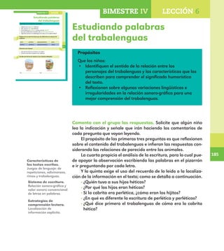 185
185
133
Estudiando palabras
del trabalenguas
Comenta con el grupo las respuestas.
¿Quién tuvo a sus hijos héticos?
¿Por qué los hijos eran héticos?
Si la cabrita era perlética, ¿cómo eran los hijitos?
¿En qué es diferente la escritura de perlética y perléticos?
¿Qué dice primero el trabalenguas de cómo era la cabrita hética?
Repasa con un color las letras que son diferentes en cada par de
palabras.
cabra perlética pelapelambrética pelúa
cabritos perléticos pelapelambréticos pelúos
Conversa con el grupo.
¿De qué otra forma se le llama a la cabra?
¿Cómo se les llama también a los cabritos?
Escribe otra forma de nombrar a los animales dibujados.
Los . Los .
LECCIÓN 6BIMESTRE IV
E1ALUMNO_R.indd 133 06/06/14 20:37
BIMESTRE IV LECCIÓN 6
Estudiando palabras
del trabalenguas
Propósitos
Que los niños:
•	 Identifiquen el sentido de la relación entre los
personajes del trabalenguas y las características que los
describen para comprender el significado humorístico
del texto.
•	 Reflexionen sobre algunas variaciones lingüísticas e
irregularidades en la relación sonoro-gráfica para una
mejor comprensión del trabalenguas.
Comenta con el grupo las respuestas. Solicite que algún niño
lea la indicación y señale que irán haciendo los comentarios de
cada pregunta que vayan leyendo.
El propósito de las primeras tres preguntas es que reflexionen
sobre el contenido del trabalenguas e infieran las respuestas con-
siderando las relaciones de parecido entre los animales.
La cuarta propicia el análisis de la escritura, para lo cual pue-
de apoyar la observación escribiendo las palabras en el pizarrón
e ir preguntando por cada letra.
Y la quinta exige el uso del recuerdo de lo leído o la localiza-
ción de la información en el texto; como se detalla a continuación.
· ¿Quién tuvo a sus hijos héticos?
· ¿Por qué los hijos eran héticos?
· Si la cabrita era perlética, ¿cómo eran los hijitos?
· ¿En qué es diferente la escritura de perlética y perléticos?
· ¿Qué dice primero el trabalenguas de cómo era la cabrita
hética?
Características de
los textos escritos.
Juegos de lenguaje: de
repeticiones, adivinanzas,
rimas y trabalenguas.
Sistema de escritura.
Relación sonoro-gráfica y
valor sonoro convencional
de letras en palabras.
Estrategias de
comprensión lectora.
Localización de
información explícita.
E1MAESTRO_R2.indd 185 06/06/14 22:31
 