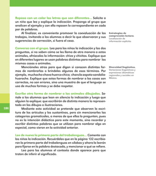 186
186
Repasa con un color las letras que son diferentes… Solicite a
un niño que lea y explique la indicación. Proponga al grupo que
analicen el ejemplo y con ello repasen lo correspondiente en cada
par de palabras.
Al finalizar, es conveniente promover la coevaluación de los
trabajos, invitando a los alumnos a decir lo que observaron y sus
sugerencias de corrección, si fuera el caso.
Conversa con el grupo. Lea para los niños la indicación y las dos
preguntas, si no saben cómo se les llama de otra manera a estos
animales, ofrézcales la información: chiva y chivitos. Explique que
en diferentes lugares se usan palabras distintas para nombrar las
mismas cosas o animales.
Mencióneles otras para que digan si conocen distintas for-
mas de nombrarlas o bríndeles algunos de esos términos. Por
ejemplo, muchacho-chavo-huerco-chico; chancla-zapato-sandalia-
huarache. Explique que estas formas de nombrar a las cosas son
correctas, no son errores, sino una muestra de que el lenguaje se
usa de muchas formas y se debe respetar.
Escribe otra forma de nombrar a los animales dibujados. Se-
ñale a los alumnos que lean en silencio la indicación y luego que
alguien la explique: que escribirán de distinta manera lo represen-
tado en los dibujos o ilustraciones.
Mediante esta actividad se pretende que observen la escri-
tura de los artículos y los sustantivos, pero sin mencionarles las
categorías gramaticales, a menos de que ellos lo pregunten, pues
no es la intención didáctica para este momento, sino recordar y
escribir distintas palabras que se utilizan para nombrar algo en
especial, como vieron en la actividad anterior.
Lee de nuevo la primera parte del trabalenguas… Comente con
los niños la indicación. Recuérdeles que en la página 132 escribie-
ron la primera parte del trabalenguas en sílabas y ahora la leerán
para fijarse en la palabra destacada, y mencionar a qué se refiere.
Lea para los alumnos el contexto donde aparece para que
traten de inferir el significado.
Estrategias de
comprensión lectora.
Localización de
información explícita.
Diversidad lingüística.
Variaciones lingüísticas y
expresiones idiomáticas
regionales y sociales en
México.
E1MAESTRO_R2.indd 186 06/06/14 22:31
 