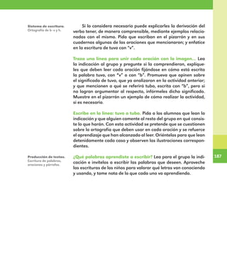 187
187
Si lo considera necesario puede explicarles la derivación del
verbo tener, de manera comprensible, mediante ejemplos relacio-
nados con el mismo. Pida que escriban en el pizarrón y en sus
cuadernos algunas de las oraciones que mencionaron; y enfatice
en la escritura de tuvo con “v”.
Traza una línea para unir cada oración con la imagen... Lea
la indicación al grupo y pregunte si la comprendieron, explíque-
les que deben leer cada oración fijándose en cómo está escrita
la palabra tuvo, con “v” o con “b”. Promueva que opinen sobre
el significado de tuvo, que ya analizaron en la actividad anterior;
y que mencionen a qué se referirá tubo, escrita con “b”, pero si
no logran argumentar al respecto, infórmeles dicho significado.
Muestre en el pizarrón un ejemplo de cómo realizar la actividad,
si es necesario.
Escribe en la línea: tuvo o tubo. Pida a los alumnos que lean la
indicación y que alguien comente al resto del grupo en qué consis-
te lo que harán. Con esta actividad se pretende que se cuestionen
sobre la ortografía que deben usar en cada oración y se refuerce
el aprendizaje que han alcanzado al leer. Oriéntelos para que lean
detenidamente cada caso y observen las ilustraciones correspon-
dientes.
¿Qué palabras aprendiste a escribir? Lea para el grupo la indi-
cación e invítelos a escribir las palabras que deseen. Aproveche
las escrituras de los niños para valorar qué letras van conociendo
y usando, y tome nota de lo que cada uno va aprendiendo.
Sistema de escritura.
Ortografía de b–v y h.
Producción de textos.
Escritura de palabras,
oraciones y párrafos.
E1MAESTRO_R2.indd 187 06/06/14 22:31
 