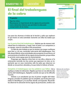 188
188
El final del trabalenguas
de la cabra
137
El final del trabalenguas
de la cabra
Lee la parte final del trabalenguas.
“Si la cabra no estuviera hética,
pelapelambrética,
pelúa,
y pelapelambrúa,
no tuviera los hijitos héticos,
perléticos,
pelapelambréticos,
pelúos
y pelapelambrúos.”
Completa el trabalenguas con las palabras que faltan.
En el campo
hay una cabra hética,
perlética,
,
,
y pelapelambrúa;
que tiene hijos héticos,
perléticos,
,
LECCIÓN 7BIMESTRE IV
E1ALUMNO_R.indd 137 06/06/14 20:37
Propósito
Que los niños:
Reconozcan la importancia de los signos de puntuación
como elementos básicos que permiten la adecuada
comprensión de los textos.
Lea para los alumnos el título de la lección y pida que exploren
lo que harán en esta actividad. Comente con ellos las dudas que
surjan.
Lee la parte final del trabalenguas. Solicite que de manera indi-
vidual lean la indicación y, luego, lean el texto a un compañero o
en equipo, como lo considere más provechoso.
La idea de este trabajo es que se sientan con mayor confianza
para leer y, a la vez, recuerden esta parte del trabalenguas. Con
ella desarrollarán otras actividades para propiciar la escritura y el
acercamiento al análisis de los signos de puntuación; ya que éstos
le servirán como apoyo para la memorización.
Proponga que algunos niños lean en voz alta y observe si la
entonación coincide con las comas que aparecen en éste; es im-
portante que en esos momentos sólo les pida que observen en
dónde se encuentran ubicadas y lo que éstas le indican al lector.
Completa el trabalenguas con las palabras que faltan. Lea y
explique a todos la indicación. Dígales que lean en voz alta las dos
partes del trabalenguas. Apóyelos cuando vea que se les dificulta
hacerlo.
Solicite a un estudiante que lea el primer renglón del traba-
lenguas y localice la palabra que lo completa, que la lea para que
todos la identifiquen y la escriban donde corresponde. Recuérde-
les observar la ubicación de los signos de puntuación, analice con
Sistema de escritura.
Signos de puntuación:
punto, dos puntos,
puntos suspensivos,
coma en enumeración,
signos de admiración e
interrogación y guion.
BIMESTRE IV LECCIÓN 4BIMESTRE IV LECCIÓN 7
E1MAESTRO_R2.indd 188 06/06/14 22:31
 