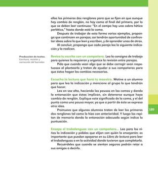 189
189
ellos los primeros dos renglones para que se fijen en que aunque
hay cambio de renglón, no hay coma al final del primero, por lo
que se deben leer continuos: “En el campo hay una cabra hética
perlética,” hasta donde está la coma.
Después de trabajar de esta forma varios ejemplos, propon-
ga que continúen en parejas; así tendrán oportunidad de confron-
tar ideas sobre lo que leen y escriben, y de aprender unos de otros.
Al concluir, proponga que cada pareja lea la siguiente indica-
ción y la realicen.
Revisa tu escrito con un compañero. Lea la consigna de trabajo
para quienes lo requieran y organice la revisión entre parejas.
Pida que cuando vean algo que se debe corregir sean respe-
tuosos al plantearlo y traten de ayudar a sus compañeros para
que éstos hagan los cambios necesarios.
Escucha la lectura que hará tu maestro. Motive a un alumno
para que lea la indicación y mencione al grupo lo que tendrán
que hacer.
Lea en voz alta, haciendo las pausas en las comas y dando
la entonación que éstas implican, sin detenerse aunque haya
cambio de renglón. Explique este significado de la coma, y el del
punto como una pausa mayor, ya que a partir de éste se expresa
otra idea.
Promueva que algunos alumnos traten de leer los primeros
dos renglones tal como lo hizo con anterioridad. Y luego los repi-
tan de memoria dando la entonación adecuada según indica la
puntuación.
Ensaya el trabalenguas con un compañero… Lea para los ni-
ños la indicación y pídales que elijan con quién lo ensayarán; es
importante que puedan apoyarse en su Libro de lectura para leer
el trabalenguas o en la actividad donde tuvieron que completarlo.
Recuérdeles que cuando se sientan seguros podrán retar a
sus amigos a decirlo.
Producción de textos.
Escritura, revisión y
corrección del borrador.
E1MAESTRO_R2.indd 189 06/06/14 22:31
 