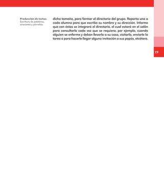 19
dicho tamaño, para formar el directorio del grupo. Reparta una a
cada alumno para que escriba su nombre y su dirección. Informe
que con éstas se integrará el directorio, el cual estará en el salón
para consultarlo cada vez que se requiera; por ejemplo, cuando
alguien se enferme y deban llevarlo a su casa, visitarlo, enviarle la
tarea o para hacerle llegar alguna invitación a sus papás, etcétera.
Producción de textos.
Escritura de palabras,
oraciones y párrafos.
E1MAESTRO_R2.indd 19 06/06/14 22:30
 