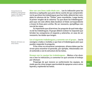 191
191
Une con una línea cada título con… Lea la indicación para los
alumnos y explíqueles que para darse cuenta de que comprendie-
ron lo que dicen los trabalenguas que han leído, deberán leer com-
pleta la columna de los “Títulos” para recordarlos. Luego leerán
el primer renglón de la columna “Lo que dicen los trabalenguas”
para que con este último dato localicen el título correspondiente
y tracen la línea para unirlos. De ser necesario, ejemplifique con
uno de los casos.
Es importante que al terminar, les pregunte de qué trata algu-
no de los trabalenguas. El grupo deberá evaluar la respuesta que
brinden los compañeros al respecto y aclararles, en caso de ser
necesario, las dudas que tengan.
Lee el siguiente trabalenguas y comenta con el grupo… Lea la
consigna a todos e invítelos a que lean el trabalenguas para que
puedan responder la pregunta.
Si los niños no encuentran semejanzas, ofrezca datos que les
sirvan para encontrar el parecido, por ejemplo, relacionados con
el contenido o con la estructura de los textos.
Ensaya con tu equipo los trabalenguas… Motive a los alum-
nos a leer la indicación y a comentar en qué consiste el trabajo
por efectuar.
Proponga de qué manera se conformarán los equipos, de
modo que los niños tengan oportunidad de apoyarse unos a otros
leyendo y repitiendo los textos.
Interpretación de
palabras y expresiones
a partir del significado
global y específico.
Relación del texto con
otros textos.
E1MAESTRO_R2.indd 191 06/06/14 22:31
 