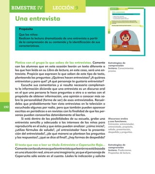 192
192
142
Una entrevista
Platica con el grupo lo que sabes de las entrevistas.
¿Quiénes hacen entrevistas?
¿A quiénes entrevistan y para qué?
¿A qué personaje te gustaría entrevistar?
El texto que vas a leer se titula Entrevista a Caperucita Roja.
Comenta con el grupo para qué crees que entrevistaron a este
personaje.
Escucha y sigue la lectura que hará tu maestro.
LECCIÓN 9BIMESTRE IV
E1ALUMNO_R.indd 142 06/06/14 20:37
Una entrevista
Propósito
Que los niños:
Realicen la lectura dramatizada de una entrevista a partir
de la comprensión de su contenido y la identificación de sus
características.
Platica con el grupo lo que sabes de las entrevistas. Comente
con los alumnos que en esta ocasión leerán un texto diferente a
los que han leído en su Libro de lectura, en este caso, será una en-
trevista. Propicie que expresen lo que saben de este tipo de texto,
planteando las preguntas: ¿Quiénes hacen entrevistas? ¿A quiénes
entrevistan y para qué? ¿A qué personaje te gustaría entrevistar?
Escuche sus comentarios y si resulta necesario complemen-
te la información diciendo que una entrevista es un discurso oral
en el que una persona le hace preguntas a otra o a varias con el
propósito de obtener información, una opinión o conocer más so-
bre la personalidad (forma de ser) de esos entrevistados. Recuér-
deles que probablemente han visto entrevistas en la televisión o
escuchado algunas por radio, pero que también pueden aparecer
escritas en periódicos o en revistas con la finalidad de que las per-
sonas puedan conocerlas detenidamente al leerlas.
Si está dentro de las posibilidades de su escuela, grabe una
entrevista sencilla y adecuada a los intereses de los niños para
reproducirla en el aula y que éstos puedan analizar: ¿cómo inicia?,
¿utiliza fórmulas de saludo?, ¿el entrevistador hace la presenta-
ción del entrevistado?, ¿de qué manera se plantean las preguntas
y las respuestas?, ¿qué se dice al final?, ¿hay formas de despedida?
El texto que vas a leer se titula Entrevista a Caperucita Roja…
Comenteconlosalumnosquelaentrevistaqueleeránnoestábasada
enunasituaciónreal,sinoenunaimaginaria,yaqueelpersonajede
Caperucita sólo existe en el cuento. Léales la indicación y solicite
Estrategias de
comprensión
lectora. Conocimientos
previos.
Discursos orales
y sus funciones.
Entrevista: entrevistador,
entrevistado, propósito,
saludo, presentación,
despedida y preguntas.
Estrategias de
comprensión
lectora. Predicciones.
Propósitos de lectura.
BIMESTRE IV LECCIÓN 4BIMESTRE IV LECCIÓN 9
E1MAESTRO_R2.indd 192 06/06/14 22:31
 