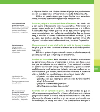 193
193
a algunos de ellos que compartan con el grupo sus predicciones,
que en esta ocasión se enfocarán al propósito de la entrevista.
Utilice las predicciones que hayan hecho para establecer
como propósito lector la comprobación de las mismas.
Escucha y sigue la lectura que hará el maestro. Lea en voz alta
y con buena entonación la entrevista completa. Al terminar, pre-
gunte: ¿cómo supieron si hablaba el entrevistador o si hablaba
Caperucita? Haga notar que sólo en las dos primeras preguntas
aparecen señalados con palabras completas los dos participan-
tes y, a partir de la tercera se señalan con la letra inicial (E, C). Pro-
póngales que localicen este tipo de iniciales y que lean en voz alta
algunas participaciones del entrevistador y otras de Caperucita.
Comenta con el grupo si el texto se trató de lo que tú creías.
Propicie que los niños comenten si el texto se trató de lo que ellos
suponían.
Pídales a quienes hayan acertado en sus predicciones que di-
gan al grupo en qué se fijaron para elaborarlas.
Escribe las respuestas. Para enseñar a los alumnos a desarrollar
su comprensión lectora, proponemos el trabajo con las pregun-
tas que se incluyen en esta actividad. Éstas tienen el propósito
de centrar su atención en aspectos importantes, que encontrarán
explícitamente en el texto o que deberán suponer con base en los
conocimientos que poseen y relacionarlos con éstos. A continua-
ción se detallan las estrategias que se pretende desarrollar:
· ¿Quiénes participaron en la entrevista?
· ¿Qué tuvieron que hacer para comunicarse durante la entre-
vista? (Inferencias).
· ¿Te gustó la entrevista? ¿Por qué?
· ¿Qué le preguntarías a Caperucita?
Reúnete con un compañero para… Con la finalidad de que los
niños tengan una aproximación al desarrollo de una entrevista se
propone que lleven a cabo la lectura dramatizada del texto. Para
ello, permita al grupo organizarse en parejas, de preferencia con-
formadas por un niño y una niña. Cada pareja deberá ensayar la
Discursos orales
y sus funciones.
Entrevista: entrevistador,
entrevistado, propósito,
saludo, presentación,
despedida y preguntas.
Estrategias de
comprensión
lectora. Pertinencia
de las predicciones e
inferencias.
Localización de
información explícita.
Comentarios y opiniones
sobre lo leído.
Discursos orales
y sus funciones.
Entrevista: entrevistador,
entrevistado, propósito,
saludo, presentación,
despedida y preguntas.
E1MAESTRO_R2.indd 193 06/06/14 22:31
 