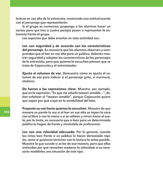 194
194
lectura en voz alta de la entrevista, mostrando una actitud acorde
con el personaje que representarán.
Si el grupo es numeroso, proponga a los alumnos hacer un
sorteo para que tres o cuatro parejas pasen a representar la en-
trevista frente al grupo.
Los aspectos que debe enseñar en esta actividad son:
Lee con seguridad y de acuerdo con las características
del personaje. Es necesario que los alumnos observen y com-
prendan que al leer en voz alta para un público, deberán mos-
trar seguridad y adoptar las características de los personajes
de la entrevista, para que quienes la escuchan piensen que se
trata de Caperucita y el entrevistador.
Ajusta el volumen de voz. Demuestre cómo se ajusta el vo-
lumen de voz para indicar si el personaje grita, si murmura,
etcétera.
Da fuerza a las expresiones clave. Muestre, por ejemplo,
que en la expresión: “Es que me saludó taaaan amable…”, de-
ben enfatizar el “taaaan amable”, porque Caperucita quiere
que sepan por qué creyó en la amabilidad del lobo.
Proyecta su voz hacia quienes lo escuchan. Muestre de qué
manera se pierde la voz si al leer en voz alta se tapan la cara
con el libro o con la mano o si se voltean y miran hacia el sue-
lo; por lo tanto, es necesario que si leen para un determinado
público lo hagan de frente y mirándolo de preferencia.
Lee con una velocidad adecuada. Por lo general, cuando
los niños leen frente a un público lo hacen demasiado rápi-
do, como si quisieran terminar con la lectura lo antes posible.
Muestre lo que sucede si se lee de esa manera, para que ellos
entiendan por qué necesitan moderar la velocidad; si es nece-
sario modéleles una situación de este tipo.
E1MAESTRO_R2.indd 194 06/06/14 22:31
 