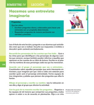 196
196
145
Hacemos una
entrevista imaginaria
Recuerda los personajes de los cuentos que has leído y comenta
con el grupo.
¿A cuál de esos personajes entrevistarías?
¿Para qué?
¿Qué te gustaría preguntarle?
Acuerda con el grupo el personaje que vas a entrevistar en forma
imaginaria.
LECCIÓN 10BIMESTRE IV
E1ALUMNO_R.indd 145 06/06/14 20:37
Hacemos una entrevista
imaginaria
Propósitos
Que los niños:
•	 Escriban preguntas claras y adecuadas para hacer una
entrevista con un propósito determinado.
•	 Respondan preguntas de manera pertinente con
claridad y precisión.
Lea el título de esta lección y pregunte a sus alumnos qué activida-
des creen que van a realizar. Escuche sus respuestas e invítelos a
descubrir quién contestó acertadamente.
Recuerda los personajes de los cuentos que has leído… Guíe a
los niños para que identifiquen a los personajes de algunos cuen-
tos que conocen, aunque también pueden referirse a aquellos que
aparecen en los cuentos de su Libro de lectura. Escriba en el piza-
rrón los nombres de esos personajes cada vez que los mencionen.
Acuerda con el grupo el personaje que vas a entrevistar...
Cuestiónelos sobre aquellos personajes que sería interesante en-
trevistar y que imaginen por qué. Lleve a cabo una votación para
acordar quién será el personaje entrevistado. Forme equipos de
tres integrantes y pídales que piensen dos preguntas que ellos le
harían.
Dibuja al personaje y escribe su nombre. Lea la indicación en
voz alta y diga al grupo que efectúe la actividad.
Con la guía de tu maestro escribe las preguntas… Organice a
los equipos de tal manera que compartan sus preguntas y todos
opinen si están o no de acuerdo en plantearlas. Elija a un niño
Producción de textos.
Escritura de palabras,
oraciones y párrafos.
BIMESTRE IV LECCIÓN 4BIMESTRE IV LECCIÓN 10
E1MAESTRO_R2.indd 196 06/06/14 22:31
 