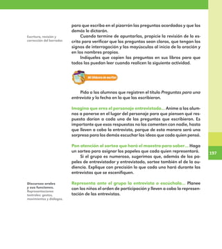 197
197
Escritura, revisión y
corrección del borrador.
para que escriba en el pizarrón las preguntas acordadas y que los
demás le dictarán.
Cuando termine de apuntarlas, propicie la revisión de lo es-
crito para verificar que las preguntas sean claras, que tengan los
signos de interrogación y las mayúsculas al inicio de la oración y
en los nombres propios.
Indíqueles que copien las preguntas en sus libros para que
todos las puedan leer cuando realicen la siguiente actividad.
Pida a los alumnos que registren el título Preguntas para una
entrevista y la fecha en la que las escribieron.
Imagina que eres el personaje entrevistado... Anime a los alum-
nos a ponerse en el lugar del personaje para que piensen qué res-
puesta darían a cada una de las preguntas que escribieron. Es
importante que esas respuestas no las comenten con nadie, hasta
que lleven a cabo la entrevista, porque de esta manera será una
sorpresa para los demás escuchar las ideas que cada quien pensó.
Pon atención al sorteo que hará el maestro para saber… Haga
un sorteo para asignar los papeles que cada quien representará.
Si el grupo es numeroso, sugerimos que, además de los pa-
peles de entrevistador y entrevistado, sortee también el de la au-
diencia. Explique con precisión lo que cada uno hará durante las
entrevistas que se escenifiquen.
Representa ante el grupo la entrevista o escúchala… Planee
con los niños el orden de participación y lleven a cabo la represen-
tación de las entrevistas.
Discursos orales
y sus funciones.
Representaciones
teatrales: gestos,
movimientos y diálogos.
E1MAESTRO_R2.indd 197 06/06/14 22:31
 