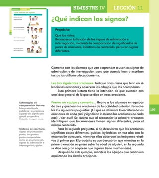 199
199
BIMESTRE IV LECCIÓN 11
148
¿Qué indican los signos?
Lee las siguientes oraciones.
¿Cuántos años tienes?
¡Cuántos años tienes!
¿Eres una buena futbolista?
¡Eres una buena futbolista!
¿Vino tu mamá a la escuela?
¡Vino tu mamá a la escuela!
¿No vas a salir a recreo?
¡No vas a salir a recreo!
LECCIÓN 11BIMESTRE IV
E1ALUMNO_R.indd 148 06/06/14 20:37
¿Qué indican los signos?
Propósito
Que los niños:
Reconozcan la función de los signos de admiración e
interrogación, mediante la comparación de significados de
pares de oraciones, idénticas en contenido, pero con signos
diferentes.
Comente con los alumnos que van a aprender a usar los signos de
admiración y de interrogación para que cuando lean o escriban
textos los utilicen adecuadamente.
Lee las siguientes oraciones. Indique a los niños que lean en si-
lencio las oraciones y observen los dibujos que las acompañan.
Esta primera lectura tiene la intención de que cuenten con
una idea general de lo que se dice en esas oraciones.
Forma un equipo y comenta… Reúna a los alumnos en equipos
de tres y que lean las oraciones de la actividad anterior. Formúle-
les las siguientes preguntas: ¿En qué es diferente la escritura de las
oraciones de cada par? ¿Significan lo mismo las oraciones de cada
par?, ¿por qué? Se espera que al responder la primera pregunta
identifiquen que las oraciones tienen signos diferentes, pero el
mismo contenido.
Para la segunda pregunta, si no descubren que las oraciones
significan cosas diferentes, guíelos leyéndolas en voz alta con la
entonación adecuada, mientras ellos observan las imágenes relati-
vas al primer par. El propósito es que descubran que mientras en la
primera oración se quiere saber la edad de alguien, en la segunda
se dice con gran sorpresa que alguien tiene muchos años.
Después de este ejemplo, solicite a los equipos que continúen
analizando las demás oraciones.
Estrategias de
comprensión lectora.
Interpretación de
palabras y expresiones
a partir del significado
global y específico.
Relación imagen-texto.
Sistema de escritura.
Signos de puntuación:
punto, dos puntos,
puntos suspensivos,
coma en enumeración,
signos de admiración e
interrogación y guion.
E1MAESTRO_R2.indd 199 06/06/14 22:31
 