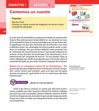 20
14
Contemos un cuento
Platica con un compañero acerca de las ilustraciones de los
cuentos.
En grupo, contesta las preguntas de manera oral.
¿Cuáles ilustraciones te gustan más?
¿Qué harías si ves un cuento que sólo tiene ilustraciones?
Mira las ilustraciones del cuento. Imagina lo que pasa y nárralo.
Después se lo contarás a tu familia.
BIMESTRE I LECCIÓN 4
E1ALUMNO_R.indd 14 06/06/14 20:35
Contemos un cuento
Propósito
Que los niños:
Inventen un cuento a partir de imágenes y lo narren a otros
compañeros del grupo.
En esta serie de actividades se propone el trabajo de comprensión
lectora. Recuerde que para desarrollarla en sus alumnos es nece-
sario orientarlos hacia el uso de estrategias que les permitan dar-
le significado a lo que leen. Recuerde que al enfrentar a los niños
a distintos textos, las estrategias de lectura podrán variar o repe-
tirse; sin embargo, dos que siempre deberán estar presentes son
la “activación de conocimientos previos” (que puede enfocarse en
el tema, el tipo de texto, los personajes o las situaciones) y el es-
tablecimiento del “propósito de lectura”. En ese sentido, éstas se
verán reflejadas por medio de preguntas que se formulen sobre el
contenido del texto, ya sea antes, durante o después de la lectura.
Platica con un compañero acerca de las ilustraciones… Pre-
gunte al grupo ¿qué imágenes de los cuentos que conocen les gus-
tan?, ¿cómo inician esos cuentos?, ¿qué es lo que más les gusta
de esas narraciones?, ¿qué harían si ven un cuento que sólo tiene
ilustraciones?
Estrategias de
comprensión lectora.
Conocimientos previos.
Comentarios y opiniones
sobre lo leído.
Invite a los niños a conocer un cuento que sólo tiene ilustra-
ciones y pídales que ellos inventen oralmente la historia. Explique
que para que esto sea posible, primero deberán observar atenta-
mente las imágenes para descubrir lo que sucede, luego pensarán
lo que van a decir en cada una y después lo harán en voz alta para
sus compañeros.
Predicciones.
¿Quién ha visto las tijeras?
BIMESTRE I LECCIÓN 4
E1MAESTRO_R2.indd 20 06/06/14 22:30
 