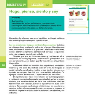 202
202
151
Hago, pienso, siento y soy
Lee las oraciones y después contesta las preguntas.
Caperucita fue a ver a su abuelita.
Caperucita pensó que a su abuelita le gustarían las flores.
Caperucita sintió miedo cuando vio la boca grande del lobo.
Caperucita es una niña linda.
¿Qué hizo Caperucita?
¿Qué pensó Caperucita?
¿Qué sintió Caperucita?
¿Cómo es Caperucita?
Completa las oraciones.
Yo hago .
Yo pienso que .
LECCIÓN 12BIMESTRE IV
E1ALUMNO_R.indd 151 06/06/14 20:37
Hago, pienso, siento y soy
Propósito
Que los niños:
Identifiquen los verbos en los textos y reconozcan su
función para manifestar acciones y estados de ánimo de las
personas; así como las acciones de la naturaleza.
Comente a los alumnos que van a identificar un tipo de palabras
que son muy importantes para comunicarnos.
Lee las oraciones y después contesta las preguntas. Solicite a
un niño que lea y explique la indicación al grupo. Mencione que
esas oraciones se refieren a lo que hizo Caperucita en el cuento,
así que podrán completarlas con facilidad, pero que si alguien re-
quiere de su ayuda no duden en pedirla.
Observe que lean las cuatro oraciones y con base en ellas,
respondan las cuatro preguntas. Las respuestas que escriban pue-
den ser diferentes, pero deben guardar relación con el cuento de
Caperucita.
El verbo es una de las palabras más importantes para comu-
nicarnos y esta clase de palabras existe en todas las lenguas. El
verbo indica lo que el sujeto realiza, lo que siente y piensa, pero
también se usa para describir una característica del sujeto. Por
ejemplo, cuando decimos que “Caperucita es una niña linda”.
En el primer grado no es necesario que los alumnos aprendan
y repitan de memoria el concepto gramatical de verbo, lo impor-
tante es que usen los verbos, es decir, que reflexionen sobre és-
tos al hablar, leer o escribir, aunque si alguien tuviera duda sobre
cómo se llaman esas palabras, es suficiente que les mencione su
nombre: verbos, sin dar una explicación conceptual al respecto; lo
mismo se sugiere en el caso de los sustantivos, los adjetivos y los
artículos.
Producción de textos.
Escritura de palabras,
oraciones y párrafos.
Sistema de escritura.
Verbos, sustantivos,
adjetivos y artículos.
BIMESTRE IV LECCIÓN 4BIMESTRE IV LECCIÓN 12
E1MAESTRO_R2.indd 202 06/06/14 22:31
 