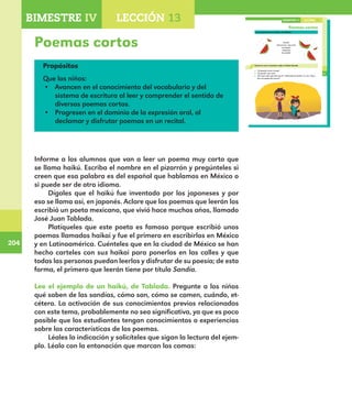 204
204
153
Poemas cortos
Lee el ejemplo de un haikú, de Tablada.
Sandía
¡Del verano, roja y fría
carcajada,
rebanada
de sandía!
Conversa con tu maestro sobre el haikú Sandía.
¿Te pareció corto o largo?
¿Te gustó?, ¿por qué?
¿Por qué crees que dice que la “rebanada de sandía” es una “roja y
fría carcajada del verano?
LECCIÓN 13BIMESTRE IV
E1ALUMNO_R.indd 153 06/06/14 20:37
Poemas cortos
Propósitos
Que los niños:
•	 Avancen en el conocimiento del vocabulario y del
sistema de escritura al leer y comprender el sentido de
diversos poemas cortos.
•	 Progresen en el dominio de la expresión oral, al
declamar y disfrutar poemas en un recital.
Informe a los alumnos que van a leer un poema muy corto que
se llama haikú. Escriba el nombre en el pizarrón y pregúnteles si
creen que esa palabra es del español que hablamos en México o
si puede ser de otro idioma.
Dígales que el haikú fue inventado por los japoneses y por
eso se llama así, en japonés. Aclare que los poemas que leerán los
escribió un poeta mexicano, que vivió hace muchos años, llamado
José Juan Tablada.
Platíqueles que este poeta es famoso porque escribió unos
poemas llamados haikai y fue el primero en escribirlos en México
y en Latinoamérica. Cuénteles que en la ciudad de México se han
hecho carteles con sus haikai para ponerlos en las calles y que
todas las personas puedan leerlos y disfrutar de su poesía; de esta
forma, el primero que leerán tiene por título Sandía.
Lee el ejemplo de un haikú, de Tablada. Pregunte a los niños
qué saben de las sandías, cómo son, cómo se comen, cuándo, et-
cétera. La activación de sus conocimientos previos relacionados
con este tema, probablemente no sea significativa, ya que es poco
posible que los estudiantes tengan conocimientos o experiencias
sobre las características de los poemas.
Léales la indicación y solicíteles que sigan la lectura del ejem-
plo. Léalo con la entonación que marcan las comas:
BIMESTRE IV LECCIÓN 4BIMESTRE IV LECCIÓN 13
E1MAESTRO_R2.indd 204 06/06/14 22:31
 