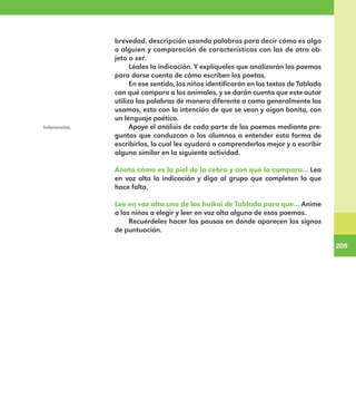 209
209
brevedad, descripción usando palabras para decir cómo es algo
o alguien y comparación de características con las de otro ob-
jeto o ser.
Léales la indicación. Y explíqueles que analizarán los poemas
para darse cuenta de cómo escriben los poetas.
En ese sentido, los niños identificarán en los textos de Tablada
con qué compara a los animales, y se darán cuenta que este autor
utiliza las palabras de manera diferente a como generalmente las
usamos, esto con la intención de que se vean y oigan bonito, con
un lenguaje poético.
Apoye el análisis de cada parte de los poemas mediante pre-
guntas que conduzcan a los alumnos a entender esta forma de
escribirlos, lo cual les ayudará a comprenderlos mejor y a escribir
alguno similar en la siguiente actividad.
Anota cómo es la piel de la cebra y con qué la compara... Lea
en voz alta la indicación y diga al grupo que completen lo que
hace falta.
Lee en voz alta uno de los haikai de Tablada para que... Anime
a los niños a elegir y leer en voz alta alguno de esos poemas.
Recuérdeles hacer las pausas en donde aparecen los signos
de puntuación.
Inferencias.
E1MAESTRO_R2.indd 209 06/06/14 22:31
 