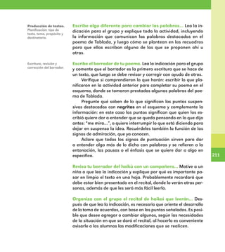 211
211
Escribe algo diferente para cambiar las palabras… Lea la in-
dicación para el grupo y explique toda la actividad, incluyendo
la información que comunican las palabras destacadas en el
poema de Tablada, y luego cómo se plantean en los recuadros
para que ellos escriban alguna de las que se proponen ahí u
otras.
Escribe el borrador de tu poema. Lea la indicación para el grupo
y comente que el borrador es la primera escritura que se hace de
un texto, que luego se debe revisar y corregir con ayuda de otros.
Verifique si comprendieron lo que harán: escribir lo que pla-
nificaron en la actividad anterior para completar su poema en el
esquema, donde se tomaron prestadas algunas palabras del poe-
ma de Tablada.
Pregunte qué saben de lo que significan los puntos suspen-
sivos destacados con negritas en el esquema y complemente la
información: en este caso los puntos significan que quien los es-
cribió quiere dar a entender que se queda pensando en lo que dijo
antes: “me mira…”, o quiere interrumpir lo que está diciendo para
dejar en suspenso la idea. Recuérdeles también la función de los
signos de admiración, que ya conocen.
Aclare que todos los signos de puntuación sirven para dar
a entender algo más de lo dicho con palabras y se refieren a la
entonación, las pausas o el énfasis que se quiere dar a algo en
específico.
Revisa tu borrador del haikú con un compañero… Motive a un
niño a que lea la indicación y explique por qué es importante pa-
sar en limpio el texto en una hoja. Probablemente recordará que
debe estar bien presentado en el recital, donde lo verán otras per-
sonas, además de que les será más fácil leerlo.
Organiza con el grupo el recital de haikai que leerán… Des-
pués de que lea la indicación, es necesario que oriente el desarrollo
de la toma de acuerdos, con base en los puntos señalados. Es posi-
ble que desee agregar o cambiar algunos, según las necesidades
de la situación en que se dará el recital, al hacerlo es conveniente
avisarle a los alumnos las modificaciones que se realicen.
Producción de textos.
Planificación: tipo de
texto, tema, propósito y
destinatario.
Escritura, revisión y
corrección del borrador.
E1MAESTRO_R2.indd 211 06/06/14 22:31
 