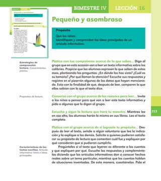 213
213
BIMESTRE IV LECCIÓN 16
162
Pequeño y asombroso
Platica con tus compañeros acerca de lo que sabes de los
colibríes.
¿En dónde los has visto?
¿Cuál es su tamaño?
¿Por qué llaman la atención?
Conversa con el grupo acerca de las razones para leer El colibrí.
Escucha y sigue la lectura que hará tu maestro.
El colibrí
Los colibríes se caracterizan por
su pequeño tamaño, son las aves
más pequeñas del mundo; tienen
un pico afilado, recto o arqueado,
y su plumaje multicolor refleja
todos los colores del arcoíris.
Poseen una lengua apta para
succionar el néctar de las flores
o capturar insectos. Sus patas
son cortas y débiles, por lo que
únicamente las utilizan para
posarse y no para caminar.
Una característica que hace
especiales a los colibríes es su
capacidad para volar no sólo
hacia adelante, como los demás
pájaros, sino en reversa. Entre los
animales que se trasladan por
el aire, es uno de los que mejor
dominan el arte de volar.
LECCIÓN 16BIMESTRE IV
E1ALUMNO_R.indd 162 06/06/14 20:37
Pequeño y asombroso
Propósito
Que los niños:
Identifiquen y comprendan las ideas principales de un
artículo informativo.
Platica con tus compañeros acerca de lo que sabes... Diga al
grupo que en esta ocasión van a leer un texto informativo sobre los
colibríes. Propicie que los alumnos expresen lo que saben de estas
aves, planteando las preguntas: ¿En dónde los has visto? ¿Cuál es
su tamaño? ¿Por qué llaman la atención? Escuche sus respuestas y
registre en el pizarrón algunos de los datos que hayan menciona-
do. Esto con la finalidad de que, después de leer, comparen lo que
ellos sabían con lo que el texto dice.
Conversa con el grupo acerca de las razones para leer… Invite
a los niños a pensar para qué van a leer este texto informativo y
pida a algunos que lo digan al grupo.
Escucha y sigue la lectura que hará tu maestro. Mientras lee
en voz alta, los alumnos harán lo mismo en sus libros. Lea el texto
completo.
Platica con el grupo acerca de si lograste tu propósito… Des-
pués de leer el texto, señale a algún voluntario que lea la indica-
ción y la explique a los demás. Solicite a quienes pudieron satisfa-
cer su propósito de lectura que comenten cuál fue y expliquen por
qué consideran que sí pudieron cumplirlo.
Pregúnteles si el texto que leyeron es diferente a los cuentos
y que expliquen por qué. Escuche las respuestas y compleménte-
las diciendo que los artículos informativos dan a conocer hechos
reales sobre un tema particular, mientras que los cuentos hablan
de situaciones inventadas. De esta manera, cuestiónelos. Pida el
Estrategias de
comprensión
lectora. Conocimientos
previos.
Propósitos de lectura.
Características de los
textos escritos. Artículo
informativo: tema e ideas
principales.
E1MAESTRO_R2.indd 213 06/06/14 22:31
 