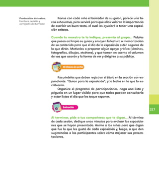 217
217
Revise con cada niño el borrador de su guion, parece una ta-
rea exhaustiva, pero servirá para que ellos valoren la importancia
de escribir un buen texto, el cual les ayudará a tener una exposi-
ción exitosa.
Cuando tu maestro te lo indique, presenta al grupo... Pídales
que pasen en limpio su guion y ensayen la lectura o memorización
de su contenido para que el día de la exposición estén seguros de
lo que dirán. Motívelos a preparar algún apoyo gráfico (láminas,
fotografías, dibujos, etcétera), y que tomen en cuenta el volumen
de voz que usarán y la forma de ver y dirigirse a su público.
Recuérdeles que deben registrar el título en la sección corres-
pondiente: “Guion para la exposición”, y la fecha en la que lo es-
cribieron.
Organice el programa de participaciones, haga una lista y
péguela en un lugar visible para que todos puedan consultarla
y estar listos el día que les toque exponer.
Al terminar, pide a tus compañeros que te digan... Al término
de cada sesión, dedique unos minutos para evaluar las exposicio-
nes que se hayan presentado. Anime a los niños para que digan
qué fue lo que les gustó de cada exposición y, luego, a que den
sugerencias a los participantes sobre cómo mejorar sus presen-
taciones.
Producción de textos.
Escritura, revisión y
corrección del borrador.
E1MAESTRO_R2.indd 217 06/06/14 22:31
 