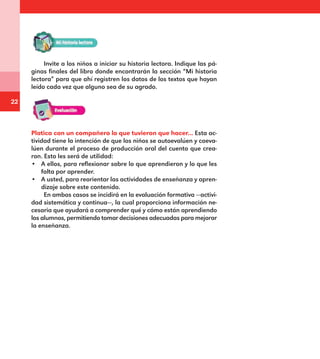 22
Invite a los niños a iniciar su historia lectora. Indique las pá-
ginas finales del libro donde encontrarán la sección “Mi historia
lectora” para que ahí registren los datos de los textos que hayan
leído cada vez que alguno sea de su agrado.
Platica con un compañero lo que tuvieron que hacer... Esta ac-
tividad tiene la intención de que los niños se autoevalúen y coeva-
lúen durante el proceso de producción oral del cuento que crea-
ron. Esto les será de utilidad:
•	 A ellos, para reflexionar sobre lo que aprendieron y lo que les
falta por aprender.
•	 A usted, para reorientar las actividades de enseñanza y apren-
dizaje sobre este contenido.
En ambos casos se incidirá en la evaluación formativa —activi-
dad sistemática y continua—, la cual proporciona información ne-
cesaria que ayudará a comprender qué y cómo están aprendiendo
los alumnos, permitiendo tomar decisiones adecuadas para mejorar
la enseñanza.
E1MAESTRO_R2.indd 22 06/06/14 22:30
 