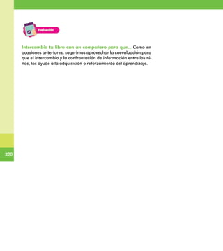 220
220
Intercambia tu libro con un compañero para que... Como en
ocasiones anteriores, sugerimos aprovechar la coevaluación para
que el intercambio y la confrontación de información entre los ni-
ños, los ayude a la adquisición o reforzamiento del aprendizaje.
E1MAESTRO_R2.indd 220 06/06/14 22:31
 