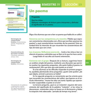 221
221
169
Un poema
Conversa con tus compañeros y tu maestro.
¿Para qué escriben poemas los poetas?
¿Qué características recuerdas de los poemas?
Lee el poema. Reflexiona acerca de lo que te hace sentir.
Escucha y sigue la lectura que hará tu maestro.
Conversa con el grupo.
¿De quién habla el poema La exclamación?
¿Por qué dice que está quieto en el aire?
¿Qué es un instante?
¿Por qué crees que el poeta relaciona al colibrí con un instante?
Con ayuda de tu maestro busca en el diccionario el significado de la
palabra “exclamación”.
Platica con tus compañeros por qué creen que Octavio Paz, el autor
de La exclamación, le puso ese título a su poema.
Platica con el grupo acerca de lo que trataría un poema que tú
escribieras y que se titulara La exclamación.
LECCIÓN 19BIMESTRE IV
E1ALUMNO_R.indd 169 06/06/14 20:37
Un poema
Propósito
Que los niños:
Apliquen estrategias de lectura para interpretar y disfrutar
el significado de un poema.
Diga a los alumnos que van a leer un poema que habla de un colibrí.
Conversa con tus compañeros y tu maestro. Pídales que expre-
sen comentarios relacionados con: ¿Para qué escriben poemas los
poetas? y ¿qué características recuerdan de los poemas? Esta ac-
tividad tiene la intención de que recuerden las características del
tipo de texto que van a leer.
Lee el poema. Reflexiona acerca de… Invite a los niños a leer en
silencio el poema y solicíteles que se fijen en lo que les hace sentir.
Luego léalo en voz alta con buena entonación.
Conversa con el grupo. Después de su lectura, sugerimos hacer
un análisis simple del poema, mediante una discusión que permi-
ta resolver las siguientes preguntas: ¿De quién habla el poema La
exclamación? ¿Por qué dice que está quieto en el aire?
Si a los alumnos se les dificulta responder la primera pregun-
ta, ayúdelos planteando otras preguntas: ¿quién está quieto?, ¿de
qué objeto, animal o persona se habla?
En la segunda pregunta es conveniente que los oriente para
que recuerden las características del colibrí, que leyeron en el ar-
tículo informativo: “mueve las alas con tanta rapidez que aparen-
ta estar suspendido o quieto en el aire”.
La tercera pregunta, ¿qué es un instante?, requiere del cono-
cimiento del significado de la palabra “instante”, si los niños lo
desconocen, muéstreles cómo se busca en el diccionario y léales
la acepción más adecuada: “periodo de tiempo muy breve”.
Estrategias de
comprensión
lectora. Conocimientos
previos. Propósitos de
lectura.
Características de
los textos escritos.
Canciones, poemas y
versos: rima.
Estrategias de
comprensión
lectora. Inferencias.
Interpretación de palabras
y expresiones a partir
del significado global y
específico. Inferencias.
BIMESTRE IV LECCIÓN 19
E1MAESTRO_R2.indd 221 06/06/14 22:31
 