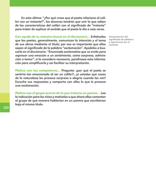 222
222
En esta última: “¿Por qué crees que el poeta relaciona al coli-
brí con un instante?”, los alumnos tendrán que unir lo que saben
de las características del colibrí con el significado de “instante”
para tratar de explicar el sentido que el poeta le dio a este verso.
Con ayuda de tu maestro busca en el diccionario... Enfatíceles
que los poetas, generalmente, comunican la intención y el tema
de sus obras mediante el título; por eso es importante que ellos
sepan el significado de la palabra “exclamación”. Ayúdelos a bus-
carlo en el diccionario: “Enunciado exclamativo que se emite para
expresar una emoción o un sentimiento, como sorpresa, admira-
ción o temor”, si lo considera necesario, parafrasee esta informa-
ción para simplificarla y así facilitar su interpretación.
Platica con tus compañeros… Pregunte: ¿por qué el poeta se
sentiría tan emocionado al ver un colibrí?, ¿a ustedes qué cosas
de la naturaleza les provoca sorpresa o alegría cuando las ven?
Escuche sus respuestas y comparta con ellos lo que le provoca
una exclamación.
Platica con el grupo acerca de lo que trataría un poema… Lea
la indicación para los niños y motívelos a que ahora ellos comenten
al grupo de qué manera hablarían en un poema que escribieran
bajo el mismo título.
Interpretación del
significado de palabras
y expresiones por el
contexto.
E1MAESTRO_R2.indd 222 06/06/14 22:31
 