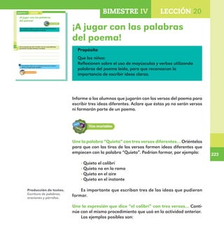 223
223
170
¡A jugar con las palabras
del poema!
Une la palabra “Quieto” con tres versos diferentes del poema
para formar tres ideas distintas y escríbelas.
Une la expresión que dice “el colibrí” con tres versos diferentes
para formar tres ideas distintas y escríbelas.
Intercambia tu libro con un compañero para que te ayude a
revisar y corregir lo que escribiste.
LECCIÓN 20BIMESTRE IV
170
E1ALUMNO_R.indd 170 06/06/14 20:37
¡A jugar con las palabras
del poema!
Propósito
Que los niños:
Reflexionen sobre el uso de mayúsculas y verbos utilizando
palabras del poema leído, para que reconozcan la
importancia de escribir ideas claras.
Informe a los alumnos que jugarán con los versos del poema para
escribir tres ideas diferentes. Aclare que éstas ya no serán versos
ni formarán parte de un poema.
Une la palabra “Quieto” con tres versos diferentes… Oriéntelos
para que con las tiras de los versos formen ideas diferentes que
empiecen con la palabra “Quieto”. Podrían formar, por ejemplo:
· Quieto el colibrí
· Quieto no en la rama
· Quieto en el aire
· Quieto en el instante
Es importante que escriban tres de las ideas que pudieron
formar.
Une la expresión que dice “el colibrí” con tres versos… Conti-
núe con el mismo procedimiento que usó en la actividad anterior.
Los ejemplos posibles son:
Producción de textos.
Escritura de palabras,
oraciones y párrafos.
BIMESTRE IV LECCIÓN 20
E1MAESTRO_R2.indd 223 06/06/14 22:31
 