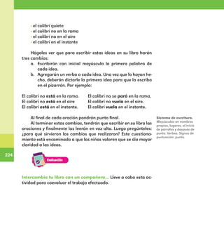 224
224
· el colibrí quieto
· el colibrí no en la rama
· el colibrí no en el aire
· el colibrí en el instante
Hágales ver que para escribir estas ideas en su libro harán
tres cambios:
a.	 Escribirán con inicial mayúscula la primera palabra de
cada idea.
b.	 Agregarán un verbo a cada idea. Una vez que lo hayan he-
cho, deberán dictarle la primera idea para que la escriba
en el pizarrón. Por ejemplo:
El colibrí no está en la rama.	 El colibrí no se paró en la rama.
El colibrí no está en el aire	 El colibrí no vuela en el aire.
El colibrí está en el instante.	 El colibrí vuela en el instante.
Al final de cada oración pondrán punto final.
Al terminar estos cambios, tendrán que escribir en su libro las
oraciones y finalmente las leerán en voz alta. Luego pregúnteles:
¿para qué sirvieron los cambios que realizaron? Este cuestiona-
miento está encaminado a que los niños valoren que se dio mayor
claridad a las ideas.
Intercambia tu libro con un compañero… Lleve a cabo esta ac-
tividad para coevaluar el trabajo efectuado.
Sistema de escritura.
Mayúsculas en nombres
propios, lugares, al inicio
de párrafos y después de
punto. Verbos. Signos de
puntuación: punto.
E1MAESTRO_R2.indd 224 06/06/14 22:31
 