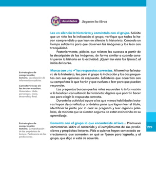 229
229
Llegaron los libros
Lee en silencio la historieta y coméntala con el grupo. Solicite
que un niño lea la indicación al grupo, verifique que todos la ha-
yan comprendido y que lean en silencio la historieta. Conceda un
tiempo suficiente para que observen las imágenes y las lean con
tranquilidad.
Posteriormente, pídales que relaten los sucesos a partir de
la descripción de las imágenes, de forma similar a cuando cons-
truyeron la historia en la actividad: ¿Quién ha visto las tijeras?, al
inicio del curso.
Marca con una las respuestas correctas. Al terminar la lectu-
ra de la historieta, lea para el grupo la indicación y las dos pregun-
tas con sus opciones de respuesta. Solicíteles que acuerden con
su compañero lo que harán y que vuelvan a leer para que puedan
responder.
Las preguntas buscan que los niños recuerden la información
o la localicen consultando la historieta; dígales que podrán hacer
eso para elegir la respuesta correcta.
Durante la actividad apoye a los que menos habilidades lecto-
ras hayan desarrollado y oriéntelos para que logren leer el título,
identificar la parte por la cual se pregunta y leer algunas pala-
bras, de manera que se sientan seguros de estar avanzando en su
aprendizaje.
Comenta con el grupo lo que encontraste al leer… Promueva
comentarios sobre el contenido y el cumplimiento de sus predic-
ciones y propósitos lectores. Pida a quienes hayan contestado co-
rrectamente que comenten en qué se fijaron para lograrlo, y al
grupo, que diga si está de acuerdo.
Estrategias de
comprensión
lectora. Localización de
información explícita.
Características de
los textos escritos.
Historietas: título,
personajes, inicio,
desarrollo y final.
Estrategias de
comprensión
lectora. Comprobación
de los propósitos de
lectura. Pertinencia de las
predicciones.
E1MAESTRO_R2.indd 229 09/06/14 18:41
 