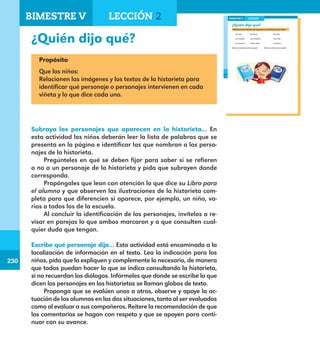230
230
¿Quién dijo qué?
176
¿Quién dijo qué?
Subraya los personajes que aparecen en la historieta que leíste.
Un niño Un perro Un gato
Un maestro Una maestra Una niña
Un conserje Varios niños Los libros
Todos los maestros de la escuela Todos los niños de la escuela
LECCIÓN 2BIMESTRE V
E1ALUMNO_R.indd 176 06/06/14 20:38
Propósito
Que los niños:
Relacionen las imágenes y los textos de la historieta para
identificar qué personaje o personajes intervienen en cada
viñeta y lo que dice cada uno.
Subraya los personajes que aparecen en la historieta... En
esta actividad los niños deberán leer la lista de palabras que se
presenta en la página e identificar las que nombran a los perso-
najes de la historieta.
Pregúnteles en qué se deben fijar para saber si se refieren
o no a un personaje de la historieta y pida que subrayen donde
corresponda.
Propóngales que lean con atención lo que dice su Libro para
el alumno y que observen las ilustraciones de la historieta com-
pleta para que diferencien si aparece, por ejemplo, un niño, va-
rios o todos los de la escuela.
Al concluir la identificación de los personajes, invítelos a re-
visar en parejas lo que ambos marcaron y a que consulten cual-
quier duda que tengan.
Escribe qué personaje dijo… Esta actividad está encaminada a la
localización de información en el texto. Lea la indicación para los
niños, pida que la expliquen y complemente lo necesario, de manera
que todos puedan hacer lo que se indica consultando la historieta,
si no recuerdan los diálogos. Infórmeles que donde se escribe lo que
dicen los personajes en las historietas se llaman globos de texto.
Proponga que se evalúen unos a otros, observe y apoye la ac-
tuación de los alumnos en las dos situaciones, tanto al ser evaluados
como al evaluar a sus compañeros. Reitere la recomendación de que
los comentarios se hagan con respeto y que se apoyen para conti-
nuar con su avance.
BIMESTRE V LECCIÓN 2
E1MAESTRO_R2.indd 230 06/06/14 22:31
 