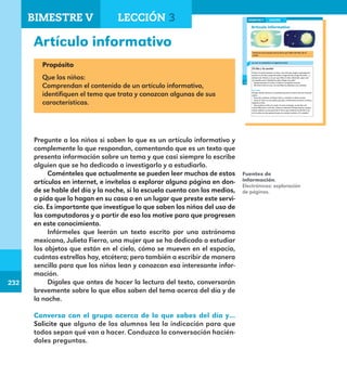 232
232
178
Artículo informativo
LECCIÓN 3
Lee con un compañero el siguiente texto.
El día y la noche
El día y la noche parecen un niño y una niña que juegan a perseguirse:
primero es de día y luego de noche y luego de día y luego de noche... y
siempre así. Vamos a ver por qué. Mira el cielo, obsérvalo. ¿Qué ves?
¿Lo puedes tocar? ¿Quisieras subir y llegar muy alto?
Aunque parezca un techo, el cielo es un espacio enorme.
Allí viven el Sol, la Luna, las estrellas, los planetas y los cometas.
El mundo
El lugar donde vivimos es un planeta que tiene la forma de una inmensa
esfera.
Tiene dos nombres. Se llama Tierra, y también se llama mundo.
Como la Tierra es una esfera que gira, el Sol ilumina primero un lado y
después el otro.
Esto produce el día y la noche. En este momento, ¿es de día o de
noche? Muy bien, es de día. ¿Cómo lo sabemos? Porque hay luz, porque
ahora estamos en esa parte de la Tierra que recibe la luz del Sol. A mí,
en la noche me dan ganas de que me cuenten cuentos. ¿Y a ustedes?
Conversa con el grupo acerca de lo que sabes del día y de la
noche.
BIMESTRE V
E1ALUMNO_R.indd 178 06/06/14 20:38
Artículo informativo
Propósito
Que los niños:
Comprendan el contenido de un artículo informativo,
identifiquen el tema que trata y conozcan algunas de sus
características.
Pregunte a los niños si saben lo que es un artículo informativo y
complemente lo que respondan, comentando que es un texto que
presenta información sobre un tema y que casi siempre lo escribe
alguien que se ha dedicado a investigarlo y a estudiarlo.
Coménteles que actualmente se pueden leer muchos de estos
artículos en internet, e invítelos a explorar alguna página en don-
de se hable del día y la noche, si la escuela cuenta con los medios,
o pida que lo hagan en su casa o en un lugar que preste este servi-
cio. Es importante que investigue lo que saben los niños del uso de
las computadoras y a partir de eso los motive para que progresen
en este conocimiento.
Infórmeles que leerán un texto escrito por una astrónoma
mexicana, Julieta Fierro, una mujer que se ha dedicado a estudiar
los objetos que están en el cielo, cómo se mueven en el espacio,
cuántas estrellas hay, etcétera; pero también a escribir de manera
sencilla para que los niños lean y conozcan esa interesante infor-
mación.
Dígales que antes de hacer la lectura del texto, conversarán
brevemente sobre lo que ellos saben del tema acerca del día y de
la noche.
Conversa con el grupo acerca de lo que sabes del día y…
Solicite que alguno de los alumnos lea la indicación para que
todos sepan qué van a hacer. Conduzca la conversación hacién-
doles preguntas.
Fuentes de
información.
Electrónicas: exploración
de páginas.
BIMESTRE V LECCIÓN 3
E1MAESTRO_R2.indd 232 06/06/14 22:31
 