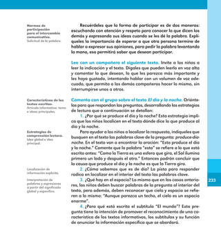 233
233
Recuérdeles que la forma de participar es de dos maneras:
escuchando con atención y respeto para conocer lo que dicen los
demás y expresando sus ideas cuando se les dé la palabra. Explí-
queles la importancia de esperar a que otra persona termine de
hablar o expresar sus opiniones, para pedir la palabra levantando
la mano, eso permitirá saber que desean participar.
Lee con un compañero el siguiente texto. Invite a los niños a
leer la indicación y el texto. Dígales que pueden leerlo en voz alta
y comentar lo que desean, lo que les parezca más importante y
les haya gustado, intentando hablar con un volumen de voz ade-
cuado, que permita a los demás compañeros hacer lo mismo, sin
interrumpirse unos a otros.
Comenta con el grupo sobre el texto El día y la noche. Oriénte-
los para que respondan las preguntas, desarrollando las estrategias
de lectura que a continuación se detallan:
1.	¿Por qué se produce el día y la noche? Esta estrategia impli-
ca que los niños localicen en el texto dónde dice lo que produce al
día y la noche.
Para ayudar a los niños a localizar la respuesta, indíqueles que
busquen en el texto las palabras clave de la pregunta: produce-día-
noche. En el texto van a encontrar la oración: “Esto produce el día
y la noche.” Comente que la palabra “esto” se refiere a lo que está
escrito antes: “Como la Tierra es una esfera que gira, el Sol ilumina
primero un lado y después el otro.” Entonces podrán concluir que
la causa que produce el día y la noche es que la Tierra gira.
2.	¿Cómo sabemos que es de día? La pista para responder
radica en localizar en el interior del texto las palabras clave.
3.	¿Qué hay en el espacio? Lo mismo que en los casos anterio-
res, los niños deben buscar palabras de la pregunta al interior del
texto, pero además, deben reconocer que cielo y espacio se refie-
ren a lo mismo: “Aunque parezca un techo, el cielo es un espacio
enorme”.
4.	¿Para qué está escrito el subtítulo “El mundo”? Esta pre-
gunta tiene la intención de promover el reconocimiento de una ca-
racterística de los textos informativos, los subtítulos y su función
de anunciar la información específica que se abordará.
Normas de
participación
para el intercambio
comunicativo.
Solicitud de la palabra.
Características de los
textos escritos.
Artículo informativo: tema
e ideas principales.
Estrategias de
comprensión lectora.
Idea global e idea
principal.
Localización de
información explícita.
Interpretación de
palabras y expresiones
a partir del significado
global y específico.
E1MAESTRO_R2.indd 233 06/06/14 22:31
 
