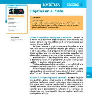 235
235
Sistema de
escritura. Singular y
plural.
180
Objetos en el cielo
Escribe si las palabras en negritas se refieren a uno o a muchos
objetos.
1. Mira el cielo, obsérvalo.
2. El cielo parece un techo.
3. Aunque parezca un techo, el cielo es un espacio.
4. El cielo es un espacio enorme.
5. En el espacio vive el Sol.
6. En el espacio vive la Luna.
7. En el espacio viven las estrellas.
8. En el espacio viven los cometas.
9. En el espacio viven los planetas.
10. La Tierra es un planeta.
LECCIÓN 4BIMESTRE V
E1ALUMNO_R.indd 180 06/06/14 20:38
Objetos en el cielo
Propósito
Que los niños:
Lean y escriban palabras, oraciones y párrafos relacionados
con la noticia que leyeron e identifiquen en ellos el uso del
género y el número gramaticales.
Escribe si las palabras en negritas se refieren a… Después de
la lectura de la indicación, oriente el análisis de las palabras des-
tacadas para que los niños observen el número gramatical que
indican: singular o plural.
Es importante que el grupo completo vaya leyendo cada ora-
ción y que enfatice la palabra destacada, por ejemplo: “1. Mira
el cielo, obsérvalo”, puede preguntar de cuántos cielos se habla,
de uno o más de uno; y mencionarles que cuando una palabra se
refiere sólo a una persona o cosa, se dice que está en singular.
Para la oración: “2. El cielo parece un techo.”, cuando pregun-
te de manera similar por la palabra “El”, hágales notar que esa
palabra y la siguiente indican singular: uno.
Si observa la necesidad de ejemplificar el uso del plural, pro-
ponga analizar cualquiera de las oraciones entre la 7 y la 9.
Con la finalidad de evaluar los avances de los alumnos, paso
a paso, pídales que realicen la revisión de cada oración entre pa-
rejas. Esto será útil para apoyar a quienes más lo necesiten.
Busca en el recuadro la palabra adecuada… Solicite a un volun-
tario que lea y explique en qué consiste la actividad. Ésta tiene por
objeto que los alumnos encuentren la palabra que complete la ora-
ción, lo que implica diferenciar además de la direccionalidad y la
palabra relacionada con el contenido, aquella que tiene el mismo
número y género que la anterior o posterior a la línea en la que es-
cribirán, y de esta manera podrán construir oraciones que tengan
sentido y concordancia.
BIMESTRE V LECCIÓN 4
E1MAESTRO_R2.indd 235 06/06/14 22:31
 