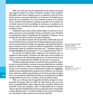 238
238
Pida a un niño que lea el encabezado de la noticia y al grupo
que haga lo mismo en su libro. Pregunte si saben o han escucha-
do hablar sobre Venus. Dígales que es un planeta, como la Tierra,
donde vivimos, pero que está lejos, en el espacio. Cuénteles que a
pesar de ser un planeta, no es una estrella, aunque se le conoce
como “estrella de la mañana”, porque se puede ver en el cielo con
un brillo (como el de las estrellas) al amanecer, y también se le
conoce como: “estrella de la tarde”, porque se puede observar al
ocultarse el Sol.
Explíqueles que cada cuerpo celeste sigue un camino en el es-
pacio, pero que a veces quedan en línea, uno frente a otro. También
es importante aclarar el significado de la palabra “trayecto”, en el
sentido de recorrido o camino que sigue el planeta.
Lea en voz alta el primero de los párrafos verificando que los
niños también lo lean y al terminar formule preguntas que promue-
van la comprensión de lo leído, por ejemplo: ¿qué significa silueta?,
¿qué es lo que se vio?; ¿a quién se refieren las palabras “deslizarse
lentamente sobre la superficie del astro rey”, “recopilar datos so-
bre los tránsitos de los planetas” y “no se repetirá hasta 2117”?
Al concluir el análisis pida a alguno de los alumnos que re-
capitule la información. Comente con ellos que en las noticias es
común encontrar la información general en el primero de los pá-
rrafos y en los siguientes los detalles de eso que se comunica.
También puede aprovechar ese párrafo para comentar al gru-
po que en los periódicos, revistas, anuncios publicitarios, carteles,
textos en internet e incluso en algunos libros podemos encontrar
errores en la escritura (como lo destacado arriba con negritas),
debido a que probablemente quienes los escribieron no revisaron
bien; entonces, pídales que localicen en el texto que leyeron algún
error y si no pudieran identificar la falta de concordancia, señálela
y pregúnteles de qué error se trata y cómo se debería decir.
Pida a un niño que lea el segundo párrafo y asegure la com-
prensión del grupo sobre lo leído, de igual forma que en el pri-
mero, preguntándoles sobre aspectos que considere difíciles de
entender, como por ejemplo, sobre el significado de la oración:
“Venus apareció tímidamente como un pequeño lunar recorriendo
el disco dorado solar”, o la fecha citada en que ocurrió el fenóme-
no. Proceda de similar manera con el tercer párrafo.
Características de los
textos escritos.
Artículo informativo: tema
e ideas principales.
Sistema de
Escritura. Concordancia
de género y número.
E1MAESTRO_R2.indd 238 06/06/14 22:31
 