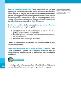 244
244
Subraya la respuesta correcta. Con la finalidad de que los niños
aprendan a lograr la comprensión global del texto y con ello iden-
tificar el tema, se plantea una pregunta con tres opciones de res-
puesta; oriente su reflexión de manera que puedan darse cuenta
de que las posibles respuestas se refieren a ideas que están conte-
nidas en el texto, pero sólo una de ellas se refiere al tema general,
que además se anuncia desde el título del cuento.
Escribe los nombres de los ocho pájaros que se mencionan...
Esta actividad tiene un triple propósito:
1. Dar oportunidad de reflexionar sobre la relación fonema-
grafía y el valor sonoro convencional.
2. Recordar que los nombres o sustantivos comunes se escri-
ben con minúscula.
3. Reconocer a los personajes del cuento.
Oriente el desarrollo de la actividad a la consecución de los pro-
pósitos mencionados.
Pídele a un compañero que te ayude a revisar y corregir... Para
cerrar la actividad y evaluar los aprendizajes, promueva una coe-
valuación entre los alumnos, en la cual revisen y corrijan lo que
escribieron.
Características de los
textos escritos. Cuentos:
título, personajes, inicio,
desarrollo y final.
Indique a los niños que escriban al final del libro, el título y la
fecha en la que leyeron el cuento, si es que fue de su agrado.
E1MAESTRO_R2.indd 244 06/06/14 22:31
 